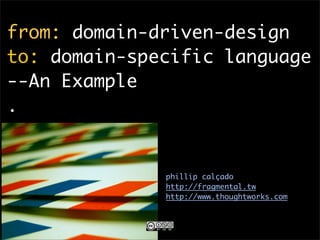 from: domain-driven-design
to: domain-specific language
--An Example
.


              phillip calçado
              http://fragmental.tw
              http://www.thoughtworks.com
 