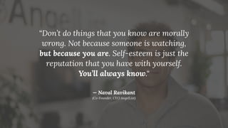 “Don’t do things that you know are morally
wrong. Not because someone is watching,
but because you are. Self-esteem is just the
reputation that you have with yourself.
You’ll always know.“
— Naval Ravikant
(Co-Founder, CEO AngelList)
 
