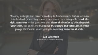 “Most of us begin our careers needing to ﬁnd answers. But as we move
into leadership, nothing is more important than being able to ask the
right questions — the questions that share the burden of thinking with
your team, the questions that focus the energy and intelligence of the
group. That's how you're going to solve big problems at scale,”
— Liz Wiseman
(Researcher, Executive Advisor)
 
