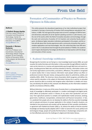 From the field
                               Formation of Communities of Practice to Promote
                               Openness in Education

Authors                          This article presents the educational experiences of an inter-institutional project that
                                 consisted in forming a Community of Practice (CoP) among Mexican educational insti-
J. Vladimir Burgos-Aguilar,
                                 tutions, in 2009. The main goal of this project was to enrich a catalogue of OER for basic
Full time Liaison Officer of
Innovation and Educational       and elementary education (K-12) for Spanish speaking countries in Latin America, and
Technology. Center for           the rest of the world, within the field of innovative education and technology, through
Innovation in Technology and     the work and community of practice of K-12 teachers and university faculty partici-
Education (Innov@TE)             pants. Six Mexican higher education institutions participated in this project, and this ar-
vburgos@itesm.mx                 ticle will talk about their faculty experiences with a community of practice that used in-
                                 novative applications and new technologies. Also, this article describes how OER were
Fernando J. Mortera-
Gutierrez,                       used in the K-12 educational level through the portal website of TEMOA, the academic
Full Time Professor and          search engine developed by Tecnológico de Monterrey to help teachers with the design
Coordinator. Educational         and instruction of their courses.
Technology Master Degree
program at the Graduate
School of Education (EGE)
in Tecnológico de Monterrey    1. Academic’s knowledge mobilization
(ITESM)
                               Recognizing the transition we are facing to a new knowledge based society (KBS), we could
vburgos@itesm.mx
                               visualize the reality that data and information is fully accessible through different media for-
                               mats via the Internet on a massive and exponentially way through Web tools and search en-
Tags                           gines, including personal Web sites and those devoted to libraries, information centers and
                               civil society organizations (communities, associations, affiliations). The problem is recognized
OER in schools,                in several studies that in many instances information reach people without any filters or
Communities of Practice,       professional revisions like peer review, raising questions about its authenticity, validity, and
teachers’ experiences,         reliability (ACRL, 2010). The American Library Association (ALA) recognizes and defines the
higher education
                               critical need for education in the subject of information literacy, this is said for an educated
                               person should be able to scrutinize and recognize when information is reliable and neces-
                               sary, and develop the ability to find, evaluate and effectively use the information needed in
                               specific circumstances (Plotnick, 2000).

                               Without distinction, in every one of the areas of society there is a strong dependence on the
                               study of knowledge to effectively participate in a modern technological and digital world,
                               which affects all productive sectors in industry of any value chain (production and serv-
                               ices), from agricultural practice to complex and sophisticated market processes, banking,
                               government, healthcare, transportation, entertainment and financial transactions. In fact,
                               it is predicted that people who do not develop the ability to find the essential knowledge
                               and to evaluate and discern its proper application in the context of specific situations, are
                               intended to live precariously and societies will be deprived of their possible contributions.
                               In agreement with Haddad and Draxler (2002; p. 4), without the ability to find the essential
                               knowledge and develop equally adaptive skills in order to overcome the social, political and
                               technological change, people will quickly find themselves in disadvantage compared to oth-
                               ers that effectively overcome the challenge of a digital and information literacy.


       ing
  earn
                                                          eLearning Papers • ISSN: 1887-1542 • www.elearningpapers.eu
eL ers
                       23
                         u
                    ers.e
                gpap
      .elea
            rnin                                                                                        n.º 23 • March 2011
Pap
   www




                                                                                                                           1
 