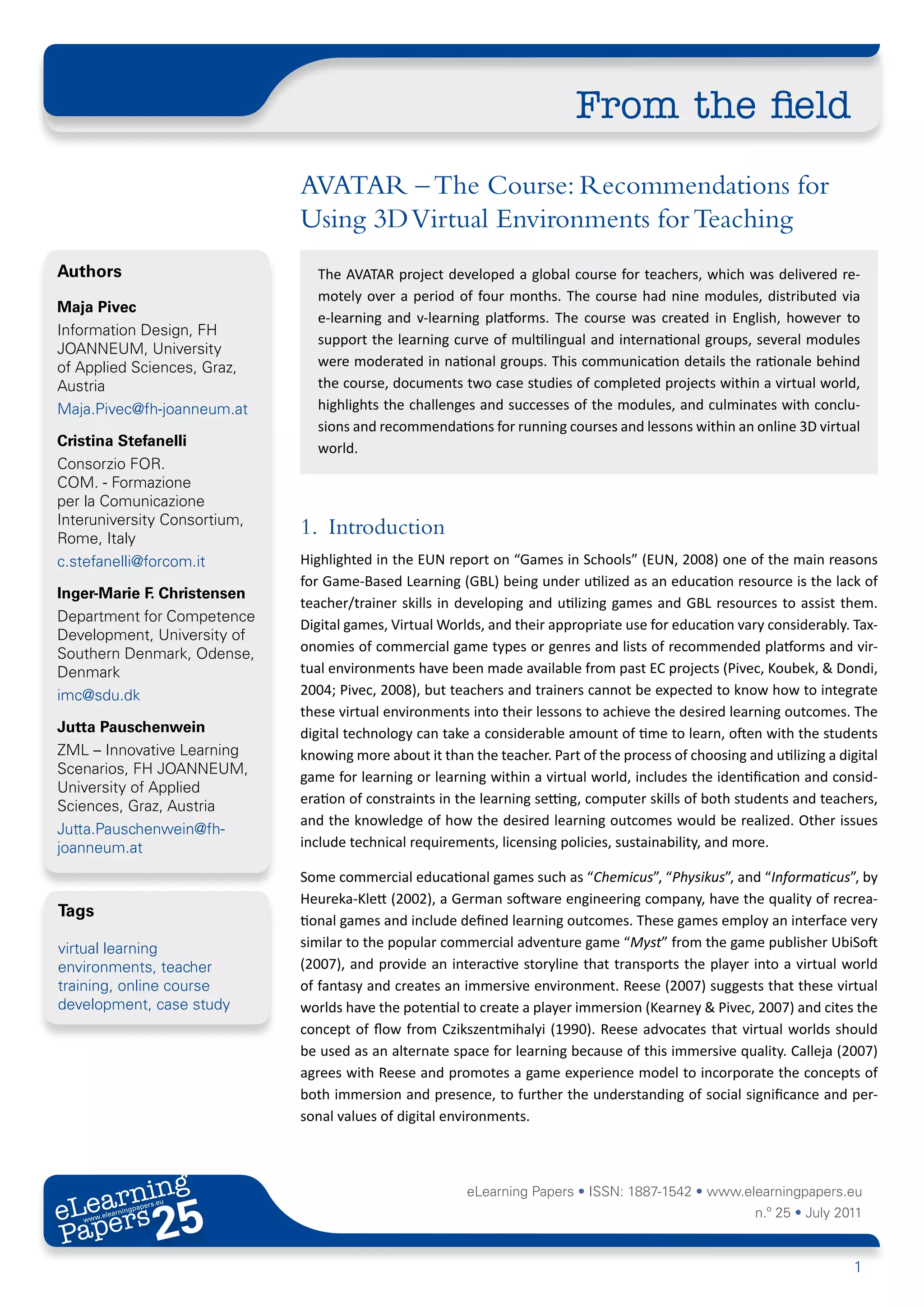 From the field
                              AVATAR – The Course: Recommendations for
                              Using 3D Virtual Environments for Teaching
Authors                         The AVATAR project developed a global course for teachers, which was delivered re-
                                motely over a period of four months. The course had nine modules, distributed via
Maja Pivec
                                e-learning and v-learning platforms. The course was created in English, however to
Information Design, FH
                                support the learning curve of multilingual and international groups, several modules
JOANNEUM, University
of Applied Sciences, Graz,      were moderated in national groups. This communication details the rationale behind
Austria                         the course, documents two case studies of completed projects within a virtual world,
Maja.Pivec@fh-joanneum.at       highlights the challenges and successes of the modules, and culminates with conclu-
                                sions and recommendations for running courses and lessons within an online 3D virtual
Cristina Stefanelli             world.
Consorzio FOR.
COM. - Formazione
per la Comunicazione
Interuniversity Consortium,
Rome, Italy
                              1. Introduction
c.stefanelli@forcom.it        Highlighted in the EUN report on “Games in Schools” (EUN, 2008) one of the main reasons
                              for Game-Based Learning (GBL) being under utilized as an education resource is the lack of
Inger-Marie F. Christensen
                              teacher/trainer skills in developing and utilizing games and GBL resources to assist them.
Department for Competence
                              Digital games, Virtual Worlds, and their appropriate use for education vary considerably. Tax-
Development, University of
Southern Denmark, Odense,     onomies of commercial game types or genres and lists of recommended platforms and vir-
Denmark                       tual environments have been made available from past EC projects (Pivec, Koubek, & Dondi,
imc@sdu.dk                    2004; Pivec, 2008), but teachers and trainers cannot be expected to know how to integrate
                              these virtual environments into their lessons to achieve the desired learning outcomes. The
Jutta Pauschenwein            digital technology can take a considerable amount of time to learn, often with the students
ZML – Innovative Learning     knowing more about it than the teacher. Part of the process of choosing and utilizing a digital
Scenarios, FH JOANNEUM,
                              game for learning or learning within a virtual world, includes the identification and consid-
University of Applied
Sciences, Graz, Austria       eration of constraints in the learning setting, computer skills of both students and teachers,
                              and the knowledge of how the desired learning outcomes would be realized. Other issues
Jutta.Pauschenwein@fh-
joanneum.at                   include technical requirements, licensing policies, sustainability, and more.

                              Some commercial educational games such as “Chemicus”, “Physikus”, and “Informaticus”, by
                              Heureka-Klett (2002), a German software engineering company, have the quality of recrea-
Tags
                              tional games and include defined learning outcomes. These games employ an interface very
virtual learning              similar to the popular commercial adventure game “Myst” from the game publisher UbiSoft
environments, teacher         (2007), and provide an interactive storyline that transports the player into a virtual world
training, online course       of fantasy and creates an immersive environment. Reese (2007) suggests that these virtual
development, case study       worlds have the potential to create a player immersion (Kearney & Pivec, 2007) and cites the
                              concept of flow from Czikszentmihalyi (1990). Reese advocates that virtual worlds should
                              be used as an alternate space for learning because of this immersive quality. Calleja (2007)
                              agrees with Reese and promotes a game experience model to incorporate the concepts of
                              both immersion and presence, to further the understanding of social significance and per-
                              sonal values of digital environments.




       ing
  earn
                                                         eLearning Papers • ISSN: 1887-1542 • www.elearningpapers.eu
eL ers
                       25
                         u
                    ers.e
                gpap
      .elea
            rnin                                                                                        n.º 25 • July 2011
Pap
   www




                                                                                                                         1
 