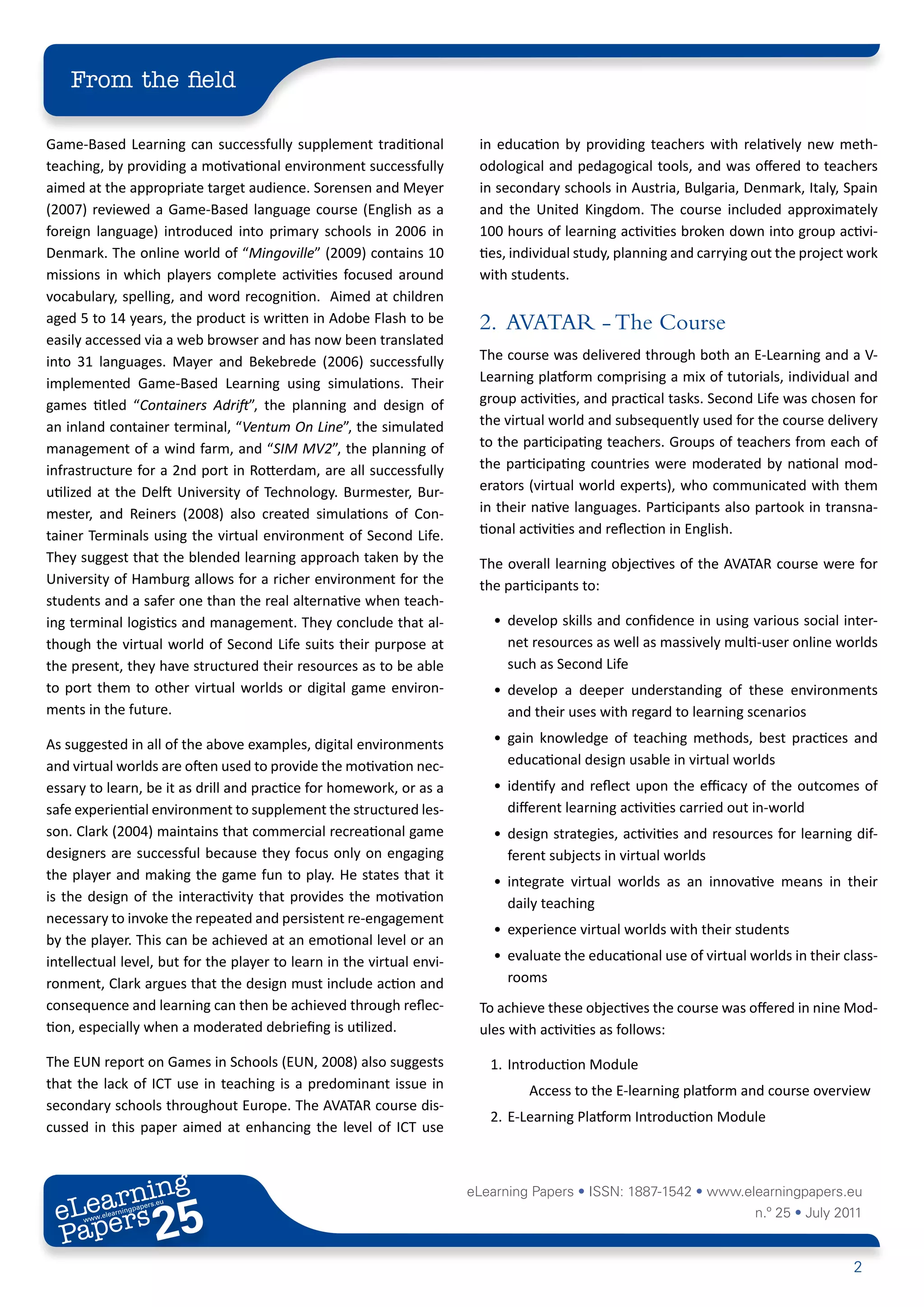 From the field

Game-Based Learning can successfully supplement traditional             in education by providing teachers with relatively new meth-
teaching, by providing a motivational environment successfully          odological and pedagogical tools, and was offered to teachers
aimed at the appropriate target audience. Sorensen and Meyer            in secondary schools in Austria, Bulgaria, Denmark, Italy, Spain
(2007) reviewed a Game-Based language course (English as a              and the United Kingdom. The course included approximately
foreign language) introduced into primary schools in 2006 in            100 hours of learning activities broken down into group activi-
Denmark. The online world of “Mingoville” (2009) contains 10            ties, individual study, planning and carrying out the project work
missions in which players complete activities focused around            with students.
vocabulary, spelling, and word recognition. Aimed at children
aged 5 to 14 years, the product is written in Adobe Flash to be         2. AVATAR - The Course
easily accessed via a web browser and has now been translated
into 31 languages. Mayer and Bekebrede (2006) successfully              The course was delivered through both an E-Learning and a V-
implemented Game-Based Learning using simulations. Their                Learning platform comprising a mix of tutorials, individual and
games titled “Containers Adrift”, the planning and design of            group activities, and practical tasks. Second Life was chosen for
an inland container terminal, “Ventum On Line”, the simulated           the virtual world and subsequently used for the course delivery
management of a wind farm, and “SIM MV2”, the planning of               to the participating teachers. Groups of teachers from each of
infrastructure for a 2nd port in Rotterdam, are all successfully        the participating countries were moderated by national mod-
utilized at the Delft University of Technology. Burmester, Bur-         erators (virtual world experts), who communicated with them
mester, and Reiners (2008) also created simulations of Con-             in their native languages. Participants also partook in transna-
tainer Terminals using the virtual environment of Second Life.          tional activities and reflection in English.
They suggest that the blended learning approach taken by the            The overall learning objectives of the AVATAR course were for
University of Hamburg allows for a richer environment for the           the participants to:
students and a safer one than the real alternative when teach-
ing terminal logistics and management. They conclude that al-             • develop skills and confidence in using various social inter-
though the virtual world of Second Life suits their purpose at              net resources as well as massively multi-user online worlds
the present, they have structured their resources as to be able             such as Second Life
to port them to other virtual worlds or digital game environ-             • develop a deeper understanding of these environments
ments in the future.                                                        and their uses with regard to learning scenarios

As suggested in all of the above examples, digital environments           • gain knowledge of teaching methods, best practices and
and virtual worlds are often used to provide the motivation nec-            educational design usable in virtual worlds
essary to learn, be it as drill and practice for homework, or as a        • identify and reflect upon the efficacy of the outcomes of
safe experiential environment to supplement the structured les-             different learning activities carried out in-world
son. Clark (2004) maintains that commercial recreational game             • design strategies, activities and resources for learning dif-
designers are successful because they focus only on engaging                ferent subjects in virtual worlds
the player and making the game fun to play. He states that it             • integrate virtual worlds as an innovative means in their
is the design of the interactivity that provides the motivation             daily teaching
necessary to invoke the repeated and persistent re-engagement
                                                                          • experience virtual worlds with their students
by the player. This can be achieved at an emotional level or an
intellectual level, but for the player to learn in the virtual envi-      • evaluate the educational use of virtual worlds in their class-
ronment, Clark argues that the design must include action and               rooms
consequence and learning can then be achieved through reflec-           To achieve these objectives the course was offered in nine Mod-
tion, especially when a moderated debriefing is utilized.               ules with activities as follows:

The EUN report on Games in Schools (EUN, 2008) also suggests              1. Introduction Module
that the lack of ICT use in teaching is a predominant issue in                  Access to the E-learning platform and course overview
secondary schools throughout Europe. The AVATAR course dis-
                                                                          2. E-Learning Platform Introduction Module
cussed in this paper aimed at enhancing the level of ICT use



        ing
   earn
                                                                       eLearning Papers • ISSN: 1887-1542 • www.elearningpapers.eu
 eL ers
                          25
                            u
                       ers.e
                   gpap
         .elea
               rnin                                                                                                  n.º 25 • July 2011
 Pap
      www




                                                                                                                                      2
 
