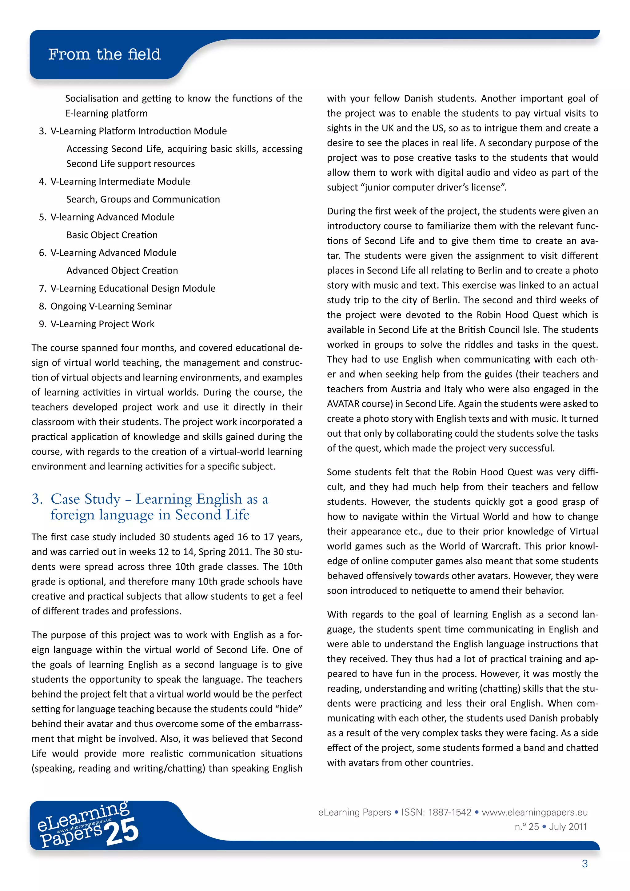 From the field

         Socialisation and getting to know the functions of the      with your fellow Danish students. Another important goal of
         E-learning platform                                         the project was to enable the students to pay virtual visits to
 3. V-Learning Platform Introduction Module                          sights in the UK and the US, so as to intrigue them and create a
                                                                     desire to see the places in real life. A secondary purpose of the
         Accessing Second Life, acquiring basic skills, accessing
                                                                     project was to pose creative tasks to the students that would
         Second Life support resources
                                                                     allow them to work with digital audio and video as part of the
 4. V-Learning Intermediate Module
                                                                     subject “junior computer driver’s license”.
         Search, Groups and Communication
                                                                     During the first week of the project, the students were given an
 5. V-learning Advanced Module
                                                                     introductory course to familiarize them with the relevant func-
         Basic Object Creation
                                                                     tions of Second Life and to give them time to create an ava-
 6. V-Learning Advanced Module                                       tar. The students were given the assignment to visit different
         Advanced Object Creation                                    places in Second Life all relating to Berlin and to create a photo
 7. V-Learning Educational Design Module                             story with music and text. This exercise was linked to an actual
                                                                     study trip to the city of Berlin. The second and third weeks of
 8. Ongoing V-Learning Seminar
                                                                     the project were devoted to the Robin Hood Quest which is
 9. V-Learning Project Work
                                                                     available in Second Life at the British Council Isle. The students
The course spanned four months, and covered educational de-          worked in groups to solve the riddles and tasks in the quest.
sign of virtual world teaching, the management and construc-         They had to use English when communicating with each oth-
tion of virtual objects and learning environments, and examples      er and when seeking help from the guides (their teachers and
of learning activities in virtual worlds. During the course, the     teachers from Austria and Italy who were also engaged in the
teachers developed project work and use it directly in their         AVATAR course) in Second Life. Again the students were asked to
classroom with their students. The project work incorporated a       create a photo story with English texts and with music. It turned
practical application of knowledge and skills gained during the      out that only by collaborating could the students solve the tasks
course, with regards to the creation of a virtual-world learning     of the quest, which made the project very successful.
environment and learning activities for a specific subject.
                                                                     Some students felt that the Robin Hood Quest was very diffi-
                                                                     cult, and they had much help from their teachers and fellow
3. Case Study - Learning English as a                                students. However, the students quickly got a good grasp of
   foreign language in Second Life                                   how to navigate within the Virtual World and how to change
                                                                     their appearance etc., due to their prior knowledge of Virtual
The first case study included 30 students aged 16 to 17 years,
                                                                     world games such as the World of Warcraft. This prior knowl-
and was carried out in weeks 12 to 14, Spring 2011. The 30 stu-
                                                                     edge of online computer games also meant that some students
dents were spread across three 10th grade classes. The 10th
                                                                     behaved offensively towards other avatars. However, they were
grade is optional, and therefore many 10th grade schools have
                                                                     soon introduced to netiquette to amend their behavior.
creative and practical subjects that allow students to get a feel
of different trades and professions.                                 With regards to the goal of learning English as a second lan-
                                                                     guage, the students spent time communicating in English and
The purpose of this project was to work with English as a for-
                                                                     were able to understand the English language instructions that
eign language within the virtual world of Second Life. One of
                                                                     they received. They thus had a lot of practical training and ap-
the goals of learning English as a second language is to give
                                                                     peared to have fun in the process. However, it was mostly the
students the opportunity to speak the language. The teachers
                                                                     reading, understanding and writing (chatting) skills that the stu-
behind the project felt that a virtual world would be the perfect
                                                                     dents were practicing and less their oral English. When com-
setting for language teaching because the students could “hide”
                                                                     municating with each other, the students used Danish probably
behind their avatar and thus overcome some of the embarrass-
                                                                     as a result of the very complex tasks they were facing. As a side
ment that might be involved. Also, it was believed that Second
                                                                     effect of the project, some students formed a band and chatted
Life would provide more realistic communication situations
                                                                     with avatars from other countries.
(speaking, reading and writing/chatting) than speaking English



        ing
   earn
                                                                    eLearning Papers • ISSN: 1887-1542 • www.elearningpapers.eu
 eL ers
                          25
                            u
                       ers.e
                   gpap
         .elea
               rnin                                                                                               n.º 25 • July 2011
 Pap
      www




                                                                                                                                   3
 