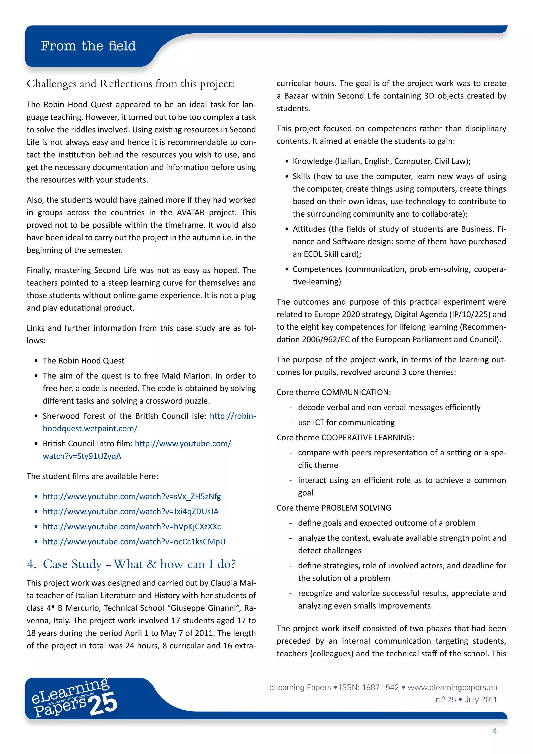 From the field

Challenges and Reflections from this project:                         curricular hours. The goal is of the project work was to create
                                                                      a Bazaar within Second Life containing 3D objects created by
The Robin Hood Quest appeared to be an ideal task for lan-            students.
guage teaching. However, it turned out to be too complex a task
to solve the riddles involved. Using existing resources in Second     This project focused on competences rather than disciplinary
Life is not always easy and hence it is recommendable to con-         contents. It aimed at enable the students to gain:
tact the institution behind the resources you wish to use, and
                                                                        • Knowledge (Italian, English, Computer, Civil Law);
get the necessary documentation and information before using
the resources with your students.                                       • Skills (how to use the computer, learn new ways of using
                                                                          the computer, create things using computers, create things
Also, the students would have gained more if they had worked              based on their own ideas, use technology to contribute to
in groups across the countries in the AVATAR project. This                the surrounding community and to collaborate);
proved not to be possible within the timeframe. It would also           • Attitudes (the fields of study of students are Business, Fi-
have been ideal to carry out the project in the autumn i.e. in the        nance and Software design: some of them have purchased
beginning of the semester.                                                an ECDL Skill card);
Finally, mastering Second Life was not as easy as hoped. The            • Competences (communication, problem-solving, coopera-
teachers pointed to a steep learning curve for themselves and             tive-learning)
those students without online game experience. It is not a plug
                                                                      The outcomes and purpose of this practical experiment were
and play educational product.
                                                                      related to Europe 2020 strategy, Digital Agenda (IP/10/225) and
Links and further information from this case study are as fol-        to the eight key competences for lifelong learning (Recommen-
lows:                                                                 dation 2006/962/EC of the European Parliament and Council).

  • The Robin Hood Quest                                              The purpose of the project work, in terms of the learning out-
  • The aim of the quest is to free Maid Marion. In order to          comes for pupils, revolved around 3 core themes:
    free her, a code is needed. The code is obtained by solving       Core theme COMMUNICATION:
    different tasks and solving a crossword puzzle.
                                                                          - decode verbal and non verbal messages efficiently
  • Sherwood Forest of the British Council Isle: http://robin-
                                                                          - use ICT for communicating
    hoodquest.wetpaint.com/
                                                                      Core theme COOPERATIVE LEARNING:
  • British Council Intro film: http://www.youtube.com/
    watch?v=Sty91tJZyqA                                                   - compare with peers representation of a setting or a spe-
                                                                            cific theme
The student films are available here:                                     - interact using an efficient role as to achieve a common
  • http://www.youtube.com/watch?v=sVx_ZH5zNfg                              goal

  • http://www.youtube.com/watch?v=Jxi4qZDUsJA                        Core theme PROBLEM SOLVING

  • http://www.youtube.com/watch?v=hVpKjCXzXXc                            - define goals and expected outcome of a problem

  • http://www.youtube.com/watch?v=ocCc1ksCMpU                            - analyze the context, evaluate available strength point and
                                                                            detect challenges
4. Case Study - What & how can I do?                                      - define strategies, role of involved actors, and deadline for
                                                                            the solution of a problem
This project work was designed and carried out by Claudia Mal-
ta teacher of Italian Literature and History with her students of         - recognize and valorize successful results, appreciate and
class 4ª B Mercurio, Technical School “Giuseppe Ginanni”, Ra-               analyzing even smalls improvements.
venna, Italy. The project work involved 17 students aged 17 to
                                                                      The project work itself consisted of two phases that had been
18 years during the period April 1 to May 7 of 2011. The length
                                                                      preceded by an internal communication targeting students,
of the project in total was 24 hours, 8 curricular and 16 extra-
                                                                      teachers (colleagues) and the technical staff of the school. This


        ing
   earn
                                                                     eLearning Papers • ISSN: 1887-1542 • www.elearningpapers.eu
 eL ers
                          25
                            u
                       ers.e
                   gpap
         .elea
               rnin                                                                                                n.º 25 • July 2011
 Pap
      www




                                                                                                                                    4
 