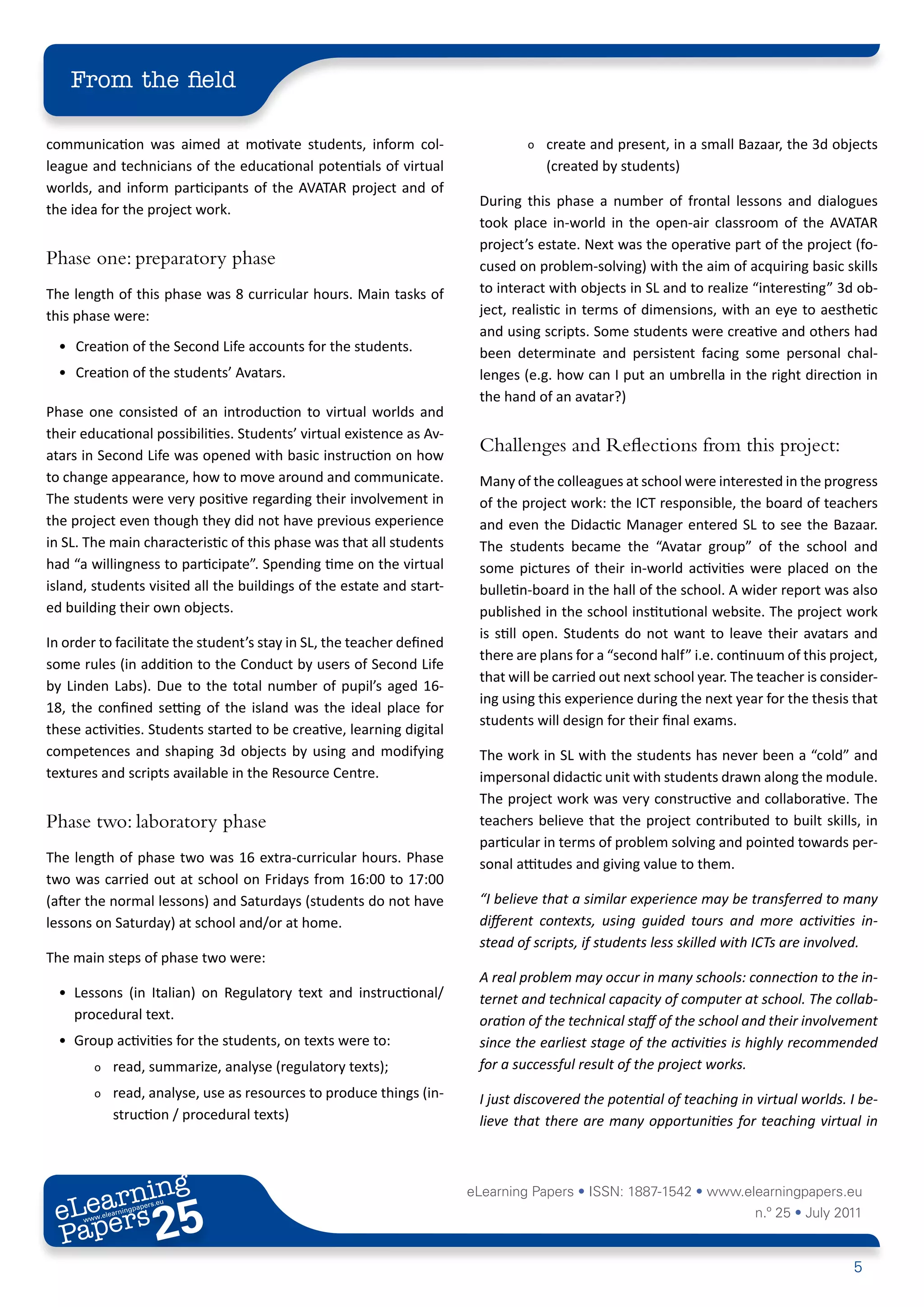From the field

communication was aimed at motivate students, inform col-                       o   create and present, in a small Bazaar, the 3d objects
league and technicians of the educational potentials of virtual                     (created by students)
worlds, and inform participants of the AVATAR project and of
                                                                        During this phase a number of frontal lessons and dialogues
the idea for the project work.
                                                                        took place in-world in the open-air classroom of the AVATAR
                                                                        project’s estate. Next was the operative part of the project (fo-
Phase one: preparatory phase                                            cused on problem-solving) with the aim of acquiring basic skills
The length of this phase was 8 curricular hours. Main tasks of          to interact with objects in SL and to realize “interesting” 3d ob-
this phase were:                                                        ject, realistic in terms of dimensions, with an eye to aesthetic
                                                                        and using scripts. Some students were creative and others had
  • Creation of the Second Life accounts for the students.              been determinate and persistent facing some personal chal-
  • Creation of the students’ Avatars.                                  lenges (e.g. how can I put an umbrella in the right direction in
                                                                        the hand of an avatar?)
Phase one consisted of an introduction to virtual worlds and
their educational possibilities. Students’ virtual existence as Av-
atars in Second Life was opened with basic instruction on how
                                                                        Challenges and Reflections from this project:
to change appearance, how to move around and communicate.               Many of the colleagues at school were interested in the progress
The students were very positive regarding their involvement in          of the project work: the ICT responsible, the board of teachers
the project even though they did not have previous experience           and even the Didactic Manager entered SL to see the Bazaar.
in SL. The main characteristic of this phase was that all students      The students became the “Avatar group” of the school and
had “a willingness to participate”. Spending time on the virtual        some pictures of their in-world activities were placed on the
island, students visited all the buildings of the estate and start-     bulletin-board in the hall of the school. A wider report was also
ed building their own objects.                                          published in the school institutional website. The project work
                                                                        is still open. Students do not want to leave their avatars and
In order to facilitate the student’s stay in SL, the teacher defined
                                                                        there are plans for a “second half” i.e. continuum of this project,
some rules (in addition to the Conduct by users of Second Life
                                                                        that will be carried out next school year. The teacher is consider-
by Linden Labs). Due to the total number of pupil’s aged 16-
                                                                        ing using this experience during the next year for the thesis that
18, the confined setting of the island was the ideal place for
                                                                        students will design for their final exams.
these activities. Students started to be creative, learning digital
competences and shaping 3d objects by using and modifying               The work in SL with the students has never been a “cold” and
textures and scripts available in the Resource Centre.                  impersonal didactic unit with students drawn along the module.
                                                                        The project work was very constructive and collaborative. The
Phase two: laboratory phase                                             teachers believe that the project contributed to built skills, in
                                                                        particular in terms of problem solving and pointed towards per-
The length of phase two was 16 extra-curricular hours. Phase            sonal attitudes and giving value to them.
two was carried out at school on Fridays from 16:00 to 17:00
(after the normal lessons) and Saturdays (students do not have          “I believe that a similar experience may be transferred to many
lessons on Saturday) at school and/or at home.                          different contexts, using guided tours and more activities in-
                                                                        stead of scripts, if students less skilled with ICTs are involved.
The main steps of phase two were:
                                                                        A real problem may occur in many schools: connection to the in-
  • Lessons (in Italian) on Regulatory text and instructional/          ternet and technical capacity of computer at school. The collab-
    procedural text.                                                    oration of the technical staff of the school and their involvement
  • Group activities for the students, on texts were to:                since the earliest stage of the activities is highly recommended
         o    read, summarize, analyse (regulatory texts);              for a successful result of the project works.
         o    read, analyse, use as resources to produce things (in-    I just discovered the potential of teaching in virtual worlds. I be-
              struction / procedural texts)                             lieve that there are many opportunities for teaching virtual in



        ing
   earn
                                                                       eLearning Papers • ISSN: 1887-1542 • www.elearningpapers.eu
 eL ers
                          25
                            u
                       ers.e
                   gpap
         .elea
               rnin                                                                                                    n.º 25 • July 2011
 Pap
      www




                                                                                                                                       5
 