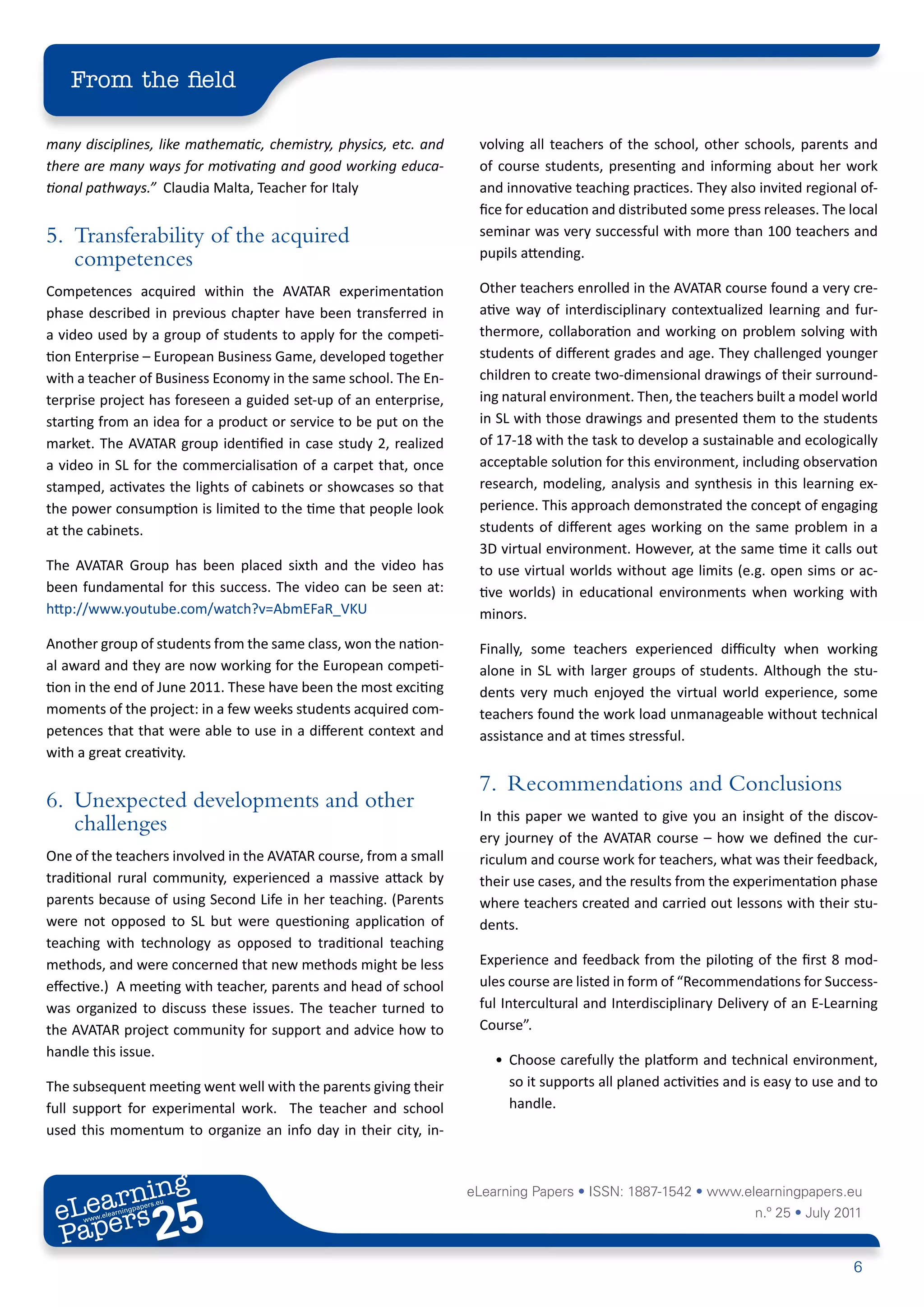 From the field

many disciplines, like mathematic, chemistry, physics, etc. and    volving all teachers of the school, other schools, parents and
there are many ways for motivating and good working educa-         of course students, presenting and informing about her work
tional pathways.” Claudia Malta, Teacher for Italy                 and innovative teaching practices. They also invited regional of-
                                                                   fice for education and distributed some press releases. The local
5. Transferability of the acquired                                 seminar was very successful with more than 100 teachers and
                                                                   pupils attending.
   competences
Competences acquired within the AVATAR experimentation             Other teachers enrolled in the AVATAR course found a very cre-
phase described in previous chapter have been transferred in       ative way of interdisciplinary contextualized learning and fur-
a video used by a group of students to apply for the competi-      thermore, collaboration and working on problem solving with
tion Enterprise – European Business Game, developed together       students of different grades and age. They challenged younger
with a teacher of Business Economy in the same school. The En-     children to create two-dimensional drawings of their surround-
terprise project has foreseen a guided set-up of an enterprise,    ing natural environment. Then, the teachers built a model world
starting from an idea for a product or service to be put on the    in SL with those drawings and presented them to the students
market. The AVATAR group identified in case study 2, realized      of 17-18 with the task to develop a sustainable and ecologically
a video in SL for the commercialisation of a carpet that, once     acceptable solution for this environment, including observation
stamped, activates the lights of cabinets or showcases so that     research, modeling, analysis and synthesis in this learning ex-
the power consumption is limited to the time that people look      perience. This approach demonstrated the concept of engaging
at the cabinets.                                                   students of different ages working on the same problem in a
                                                                   3D virtual environment. However, at the same time it calls out
The AVATAR Group has been placed sixth and the video has           to use virtual worlds without age limits (e.g. open sims or ac-
been fundamental for this success. The video can be seen at:       tive worlds) in educational environments when working with
http://www.youtube.com/watch?v=AbmEFaR_VKU                         minors.
Another group of students from the same class, won the nation-     Finally, some teachers experienced difficulty when working
al award and they are now working for the European competi-        alone in SL with larger groups of students. Although the stu-
tion in the end of June 2011. These have been the most exciting    dents very much enjoyed the virtual world experience, some
moments of the project: in a few weeks students acquired com-      teachers found the work load unmanageable without technical
petences that that were able to use in a different context and     assistance and at times stressful.
with a great creativity.

                                                                   7. Recommendations and Conclusions
6. Unexpected developments and other
                                                                   In this paper we wanted to give you an insight of the discov-
   challenges
                                                                   ery journey of the AVATAR course – how we defined the cur-
One of the teachers involved in the AVATAR course, from a small    riculum and course work for teachers, what was their feedback,
traditional rural community, experienced a massive attack by       their use cases, and the results from the experimentation phase
parents because of using Second Life in her teaching. (Parents     where teachers created and carried out lessons with their stu-
were not opposed to SL but were questioning application of         dents.
teaching with technology as opposed to traditional teaching
methods, and were concerned that new methods might be less         Experience and feedback from the piloting of the first 8 mod-
effective.) A meeting with teacher, parents and head of school     ules course are listed in form of “Recommendations for Success-
was organized to discuss these issues. The teacher turned to       ful Intercultural and Interdisciplinary Delivery of an E-Learning
the AVATAR project community for support and advice how to         Course”.
handle this issue.
                                                                      • Choose carefully the platform and technical environment,
The subsequent meeting went well with the parents giving their          so it supports all planed activities and is easy to use and to
full support for experimental work. The teacher and school              handle.
used this momentum to organize an info day in their city, in-



        ing
   earn
                                                                  eLearning Papers • ISSN: 1887-1542 • www.elearningpapers.eu
 eL ers
                         25
                           u
                      ers.e
                  gpap
        .elea
              rnin                                                                                               n.º 25 • July 2011
 Pap
     www




                                                                                                                                 6
 
