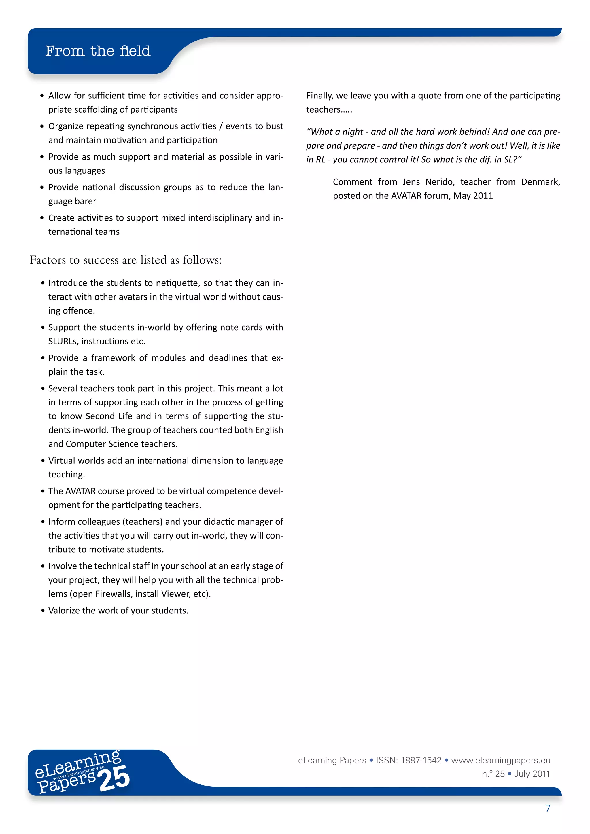 From the field

  • Allow for sufficient time for activities and consider appro-       Finally, we leave you with a quote from one of the participating
    priate scaffolding of participants                                 teachers…..
  • Organize repeating synchronous activities / events to bust
                                                                       “What a night - and all the hard work behind! And one can pre-
    and maintain motivation and participation
                                                                       pare and prepare - and then things don’t work out! Well, it is like
  • Provide as much support and material as possible in vari-          in RL - you cannot control it! So what is the dif. in SL?”
    ous languages
                                                                              Comment from Jens Nerido, teacher from Denmark,
  • Provide national discussion groups as to reduce the lan-
                                                                              posted on the AVATAR forum, May 2011
    guage barer
  • Create activities to support mixed interdisciplinary and in-
    ternational teams

Factors to success are listed as follows:
  • Introduce the students to netiquette, so that they can in-
    teract with other avatars in the virtual world without caus-
    ing offence.
  • Support the students in-world by offering note cards with
    SLURLs, instructions etc.
  • Provide a framework of modules and deadlines that ex-
    plain the task.
  • Several teachers took part in this project. This meant a lot
    in terms of supporting each other in the process of getting
    to know Second Life and in terms of supporting the stu-
    dents in-world. The group of teachers counted both English
    and Computer Science teachers.
  • Virtual worlds add an international dimension to language
    teaching.
  • The AVATAR course proved to be virtual competence devel-
    opment for the participating teachers.
  • Inform colleagues (teachers) and your didactic manager of
    the activities that you will carry out in-world, they will con-
    tribute to motivate students.
  • Involve the technical staff in your school at an early stage of
    your project, they will help you with all the technical prob-
    lems (open Firewalls, install Viewer, etc).
  • Valorize the work of your students.




        ing
   earn
                                                                      eLearning Papers • ISSN: 1887-1542 • www.elearningpapers.eu
 eL ers
                         25
                           u
                      ers.e
                  gpap
        .elea
              rnin                                                                                                   n.º 25 • July 2011
 Pap
     www




                                                                                                                                     7
 