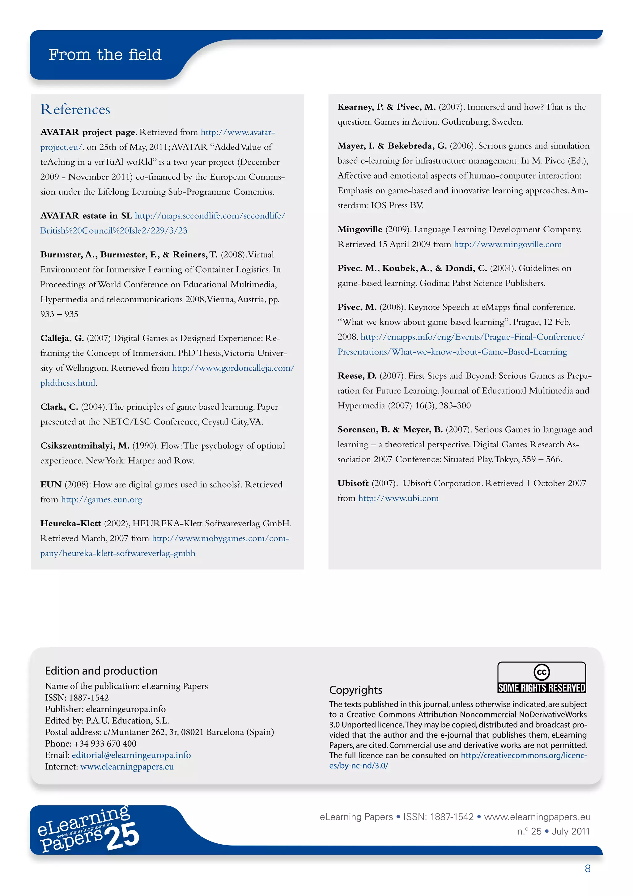 From the field


References                                                             Kearney, P. & Pivec, M. (2007). Immersed and how? That is the
                                                                       question. Games in Action. Gothenburg, Sweden.
AVATAR project page. Retrieved from http://www.avatar-
project.eu/, on 25th of May, 2011; AVATAR “Added Value of              Mayer, I. & Bekebreda, G. (2006). Serious games and simulation
teAching in a virTuAl woRld” is a two year project (December           based e-learning for infrastructure management. In M. Pivec (Ed.),
2009 - November 2011) co-financed by the European Commis-              Affective and emotional aspects of human-computer interaction:
sion under the Lifelong Learning Sub-Programme Comenius.               Emphasis on game-based and innovative learning approaches. Am-
                                                                       sterdam: IOS Press BV.
AVATAR estate in SL http://maps.secondlife.com/secondlife/
British%20Council%20Isle2/229/3/23                                     Mingoville (2009). Language Learning Development Company.
                                                                       Retrieved 15 April 2009 from http://www.mingoville.com
Burmster, A., Burmester, F., & Reiners, T. (2008).Virtual
Environment for Immersive Learning of Container Logistics. In          Pivec, M., Koubek, A., & Dondi, C. (2004). Guidelines on
Proceedings of World Conference on Educational Multimedia,             game-based learning. Godina: Pabst Science Publishers.
Hypermedia and telecommunications 2008,Vienna, Austria, pp.
                                                                       Pivec, M. (2008). Keynote Speech at eMapps final conference.
933 – 935
                                                                       “What we know about game based learning”. Prague, 12 Feb,
Calleja, G. (2007) Digital Games as Designed Experience: Re-           2008. http://emapps.info/eng/Events/Prague-Final-Conference/
framing the Concept of Immersion. PhD Thesis,Victoria Univer-          Presentations/What-we-know-about-Game-Based-Learning
sity of Wellington. Retrieved from http://www.gordoncalleja.com/
                                                                       Reese, D. (2007). First Steps and Beyond: Serious Games as Prepa-
phdthesis.html.
                                                                       ration for Future Learning. Journal of Educational Multimedia and
Clark, C. (2004). The principles of game based learning. Paper         Hypermedia (2007) 16(3), 283-300
presented at the NETC/LSC Conference, Crystal City,VA.
                                                                       Sorensen, B. & Meyer, B. (2007). Serious Games in language and
Csikszentmihalyi, M. (1990). Flow: The psychology of optimal           learning – a theoretical perspective. Digital Games Research As-
experience. New York: Harper and Row.                                  sociation 2007 Conference: Situated Play, Tokyo, 559 – 566.

EUN (2008): How are digital games used in schools?. Retrieved          Ubisoft (2007). Ubisoft Corporation. Retrieved 1 October 2007
from http://games.eun.org                                              from http://www.ubi.com

Heureka-Klett (2002), HEUREKA-Klett Softwareverlag GmbH.
Retrieved March, 2007 from http://www.mobygames.com/com-
pany/heureka-klett-softwareverlag-gmbh




 Edition and production
 Name of the publication: eLearning Papers                           Copyrights
 ISSN: 1887-1542
                                                                     The texts published in this journal, unless otherwise indicated, are subject
 Publisher: elearningeuropa.info
                                                                     to a Creative Commons Attribution-Noncommercial-NoDerivativeWorks
 Edited by: P.A.U. Education, S.L.                                   3.0 Unported licence. They may be copied, distributed and broadcast pro-
 Postal address: c/Muntaner 262, 3r, 08021 Barcelona (Spain)         vided that the author and the e-journal that publishes them, eLearning
 Phone: +34 933 670 400                                              Papers, are cited. Commercial use and derivative works are not permitted.
 Email: editorial@elearningeuropa.info                               The full licence can be consulted on http://creativecommons.org/licenc-
 Internet: www.elearningpapers.eu                                    es/by-nc-nd/3.0/




       ing
  earn
                                                                   eLearning Papers • ISSN: 1887-1542 • www.elearningpapers.eu
eL ers
                        25
                          u
                     ers.e
                 gpap
       .elea
             rnin                                                                                                           n.º 25 • July 2011
Pap
    www




                                                                                                                                                8
 