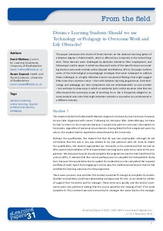 From the field
                              Distance Learning Students: Should we use
                              Technology or Pedagogy to Overcome Work and
                              Life Obstacles?
Authors                         This paper introduces the stories of three learners on the distance learning option of
                                a Masters degree in Public Health, which is offered by a University in the United King-
David Mathew, Centre
for Learning Excellence,        dom. These learners were challenged by obstacles related to their employment, and
University of Bedfordshire      following an earlier paper in which we discussed some of the specific issues surround-
david.mathew@beds.ac.uk         ing learners who work entirely online (Sapsed and Mathew, 2011), this paper outlines
Susan Sapsed, Health and        some of the technological and pedagogic strategies that were employed to address
Social Sciences, University     these challenges. In a highly reflective manner we present findings that might suggest
of Bedfordshire                 little more than common sense – that with distance learning programmes, both tech-
susan.sapsed@beds.ac.uk         nology and pedagogy are vital components but are interdependent on one another
                                – but we hope to show ways in which an academic tutor online assumes roles that are
                                often beyond the customary scope of teaching: he or she is frequently obliged to as-
Tags
                                sume pastoral care roles that might be better suited to a counsellor or a professional in
distance learning,              a different industry.
online tutoring, teacher
professional identity,
pedagogy                      Student 1
                              This student started his Public Health Masters degree at a University near his home; however,
                              he was later diagnosed with cancer. Following his remission after chemotherapy, he knew
                              he had to return to his University because it would only permit a one-year interruption to
                              his studies, regardless of personal circumstances. Having failed his first assignment upon his
                              return, the student had his registration discontinued by the University.

                              Without the qualification, the student felt that he was less employable, although he did
                              not believe that this was in any way related to his own personal skills set. Keen to obtain
                              the qualification, the student approached our University as he understood that we had an
                              APEL system (Accreditation of Prior Experiential Learning) and a wide entry-route to the pro-
                              gramme. We discussed how he should complete the programme once he had transferred his
                              units as APEL: it seemed that the correct pathway was to complete the Independent Study
                              Unit, because this would allow him to update his credentials as a he completed the required
                              portfolio of work. Apart from engaging in a slow way, this method would ensure that he had
                              satisfied the learning outcomes for the programme.

                              There were concerns over whether this student would be fit enough to complete his studies.
                              Another incompletion could have devastating consequences for him, so we asked for a letter
                              of support from his doctor and his manager. These came very quickly, and the doctor’s com-
                              ments were very pertinent: stating that the course would be the ‘making of him’ if he could
                              complete it. This comment was also echoed by his manager. We wrote back to the manager




       ing
  earn
                                                         eLearning Papers • ISSN: 1887-1542 • www.elearningpapers.eu
eL ers
                        31
                          u
                     ers.e
                 gpap
       .elea
             rnin                                                                                n.º 31 • November 2012
Pap
    www




                                                                                                                        1
 