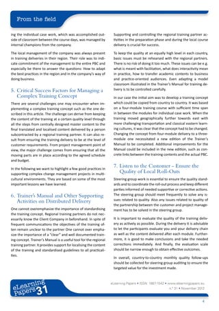 From the field

ing the individual case work, which was accomplished out-           Supporting and controlling the regional training partner ac-
side of classroom between the course days, was managed by           tivities in the preparation phase and during the local course
internal champions from the company.                                delivery is crucial for success.

The local management of the company was always present              To keep the quality at an equally high level in each country,
in training deliveries in their region. Their role was to indi-     basic issues must be rehearsed with the regional partners.
cate commitment of the management to the entire PBC and             There is no risk of doing it too much. These issues can be e.g.
especially be there to answer the questions: How to adapt           what is meant with facilitation, what does interactivity mean
the best practices in the region and in the company’s way of        in practice, how to transfer academic contents to business
doing business.                                                     and practice-oriented audiences. Even adapting a model
                                                                    classroom illustrated in the Trainer’s Manual for training de-
5.	 Critical Success Factors for Managing a                         livery is to be controlled carefully.
    Complex Training Concept                                        In our case the initial aim was to develop a training concept
There are several challenges one may encounter when im-             which could be copied from country to country. It was based
plementing a complex training concept such as the one de-           on a four-module training course with sufficient time span
scribed in this article. The challenge can derive from keeping      in between the modules for individual case work. When the
the content of the training at a certain quality level through      training moved geographically further towards east with
all the steps from centrally designed master content to the         more challenging transportation and classical eastern learn-
final translated and localised content delivered by a person        ing cultures, it was clear that the concept had to be changed.
subcontracted by a regional training partner. It can also re-       Changing the concept from four-module delivery to a three-
sult from ensuring the training delivery to be at the level of      module one necessitated a new edition of the Trainer’s
customer requirements. From project management point of             Manual to be completed. Additional improvements for the
view, the major challenge comes from ensuring that all the          Manual could be included in the new edition, such as con-
moving parts are in place according to the agreed schedule          crete links between the training contents and the actual PBC.
and budget.

In the following we want to highlight a few good practices in
                                                                    7.	 Listen to the Customer - Ensure the
supporting complex change management projects in multi-
                                                                        Quality of Local Roll-Outs
cultural environments. They are based on some of the most           Steering group work is essential to ensure the quality stand-
important lessons we have learned.                                  ards and to coordinate the roll-out process and keep different
                                                                    parties informed of needed supportive or corrective actions.
6.	 Trainer’s Manual and Other Supporting                           The steering group should meet frequently to solve any is-
    Activities on Distributed Delivery                              sues related to quality. Also any issues related to quality of
                                                                    the partnership between the customer and project manage-
One cannot overemphasize the importance of standardising            ment has to be solved in the steering group.
the training concept. Regional training partners do not nec-
essarily know the Client Company in beforehand. In spite of         It is important to evaluate the quality of the training deliv-
frequent communications the objectives of the training of-          ery as actively as possible. During the delivery it is advisable
ten remain unclear to the partner One cannot over empha-            to let the participants evaluate you and your delivery chain
size the importance of a “clear” and well documented train-         as well as the content delivered after each module. Further-
ing concept. Trainer’s Manual is a useful tool for the regional     more, it is good to make conclusions and take the needed
training partner. It provides support for localising the content    corrections immediately. And finally, the evaluation scale
of the training and standardised guidelines to all practicali-      should be narrow enough to obtain effective outcomes.
ties.
                                                                    In overall, country-to-country monthly quality follow-ups
                                                                    should be collected for steering group auditing to ensure the
                                                                    targeted value for the investment made.



        ing
   earn
                                                                   eLearning Papers • ISSN: 1887-1542 • www.elearningpapers.eu
 eL ers
                          31
                            u
                       ers.e
                   gpap
         .elea
               rnin                                                                                      n.º 31 • November 2012
 Pap
      www




                                                                                                                                4
 
