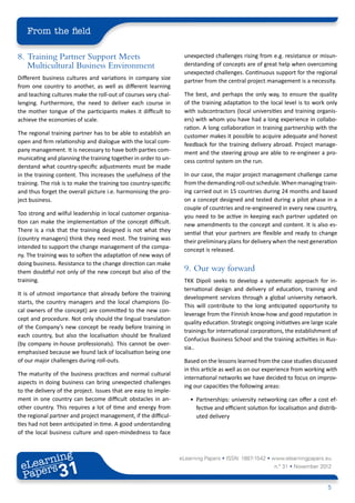 From the field

8.	 Training Partner Support Meets                                 unexpected challenges rising from e.g. resistance or misun-
    Multicultural Business Environment                             derstanding of concepts are of great help when overcoming
                                                                   unexpected challenges. Continuous support for the regional
Different business cultures and variations in company size         partner from the central project management is a necessity.
from one country to another, as well as different learning
and teaching cultures make the roll-out of courses very chal-      The best, and perhaps the only way, to ensure the quality
lenging. Furthermore, the need to deliver each course in           of the training adaptation to the local level is to work only
the mother tongue of the participants makes it difficult to        with subcontractors (local universities and training organis-
achieve the economies of scale.                                    ers) with whom you have had a long experience in collabo-
                                                                   ration. A long collaboration in training partnership with the
The regional training partner has to be able to establish an       customer makes it possible to acquire adequate and honest
open and firm relationship and dialogue with the local com-        feedback for the training delivery abroad. Project manage-
pany management. It is necessary to have both parties com-         ment and the steering group are able to re-engineer a pro-
municating and planning the training together in order to un-      cess control system on the run.
derstand what country-specific adjustments must be made
in the training content. This increases the usefulness of the      In our case, the major project management challenge came
training. The risk is to make the training too country-specific    from the demanding roll-out schedule. When managing train-
and thus forget the overall picture i.e. harmonising the pro-      ing carried out in 15 countries during 24 months and based
ject business.                                                     on a concept designed and tested during a pilot phase in a
                                                                   couple of countries and re-engineered in every new country,
Too strong and wilful leadership in local customer organisa-       you need to be active in keeping each partner updated on
tion can make the implementation of the concept difficult.         new amendments to the concept and content. It is also es-
There is a risk that the training designed is not what they        sential that your partners are flexible and ready to change
(country managers) think they need most. The training was          their preliminary plans for delivery when the next generation
intended to support the change management of the compa-            concept is released.
ny. The training was to soften the adaptation of new ways of
doing business. Resistance to the change direction can make
them doubtful not only of the new concept but also of the          9.	 Our way forward
training.                                                          TKK Dipoli seeks to develop a systematic approach for in-
                                                                   ternational design and delivery of education, training and
It is of utmost importance that already before the training
                                                                   development services through a global university network.
starts, the country managers and the local champions (lo-
                                                                   This will contribute to the long anticipated opportunity to
cal owners of the concept) are committed to the new con-
                                                                   leverage from the Finnish know-how and good reputation in
cept and procedure. Not only should the lingual translation
                                                                   quality education. Strategic ongoing initiatives are large scale
of the Company’s new concept be ready before training in
                                                                   trainings for international corporations, the establishment of
each country, but also the localisation should be finalized
                                                                   Confucius Business School and the training activities in Rus-
(by company in-house professionals). This cannot be over-
                                                                   sia..
emphasised because we found lack of localisation being one
of our major challenges during roll-outs.                          Based on the lessons learned from the case studies discussed
                                                                   in this article as well as on our experience from working with
The maturity of the business practices and normal cultural
                                                                   international networks we have decided to focus on improv-
aspects in doing business can bring unexpected challenges
                                                                   ing our capacities the following areas:
to the delivery of the project. Issues that are easy to imple-
ment in one country can become difficult obstacles in an-             •	 Partnerships: university networking can offer a cost ef-
other country. This requires a lot of time and energy from               fective and efficient solution for localisation and distrib-
the regional partner and project management, if the difficul-            uted delivery
ties had not been anticipated in time. A good understanding
of the local business culture and open-mindedness to face



        ing
   earn
                                                                  eLearning Papers • ISSN: 1887-1542 • www.elearningpapers.eu
 eL ers
                         31
                           u
                      ers.e
                  gpap
        .elea
              rnin                                                                                        n.º 31 • November 2012
 Pap
     www




                                                                                                                                 5
 