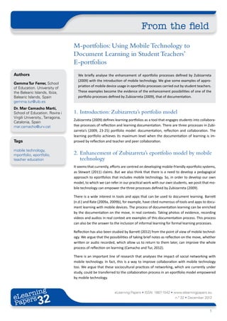 From the field
                                  M-portfolios: Using Mobile Technology to
                                  Document Learning in Student Teachers’
                                  E-portfolios
Authors                             We briefly analyse the enhancement of eportfolio processes defined by Zubizarreta
                                    (2009) with the introduction of mobile technology. We give some examples of appro-
Gemma Tur Ferrer, School
                                    priation of mobile device usage in eportfolio processes carried out by student teachers.
of Education. University of
the Balearic Islands, Ibiza,        These examples become the evidence of the enhancement possibilities of one of the
Balearic Islands, Spain             portfolio processes defined by Zubizarreta (2009), that of documentation.
gemma.tur@uib.es
Dr. Mar Camacho Martí,
School of Education. Rovira i     1.	 Introduction: Zubizarreta’s portfolio model
Virgili University., Tarragona,
                                  Zubizarreta (2009) defines learning portfolios as a tool that engages students into collabora-
Catalonia, Spain
mar.camacho@urv.cat               tive processes of reflection and learning documentation. There are three processes in Zubi-
                                  zarreta’s (2009, 23-25) portfolio model: documentation, reflection and collaboration. The
                                  learning portfolio achieves its maximum level when the documentation of learning is im-
Tags                              proved by reflection and teacher and peer collaboration.

mobile technology,
mportfolio, eportfolio,           2.	 Enhancement of Zubizarreta’s eportfolio model by mobile
teacher education                     technology
                                  It seems that currently, efforts are centred on developing mobile-friendly eportfolio systems,
                                  as Stewart (2011) claims. But we also think that there is a need to develop a pedagogical
                                  approach to eportfolios that includes mobile technology. So, in order to develop our own
                                  model, to which we can refer in our practical work with our own students, we posit that mo-
                                  bile technology can empower the three processes defined by Zubizarreta (2009).

                                  There is a wide interest in tools and apps that can be used to document learning. Barrett
                                  (n.d.) and Rate (2009a, 2009b), for example, have cited numerous of tools and apps to docu-
                                  ment learning with mobile devices. The process of documentation learning can be enriched
                                  by the documentation on the move, in real contexts. Taking photos of evidence, recording
                                  videos and audios in real context are examples of this documentation process. This process
                                  can also be the answer to the inclusion of informal learning for formal learning processes.

                                  Reflection has also been studied by Barrett (2012) from the point of view of mobile technol-
                                  ogy. We argue that the possibilities of taking brief notes as reflection on the move, whether
                                  written or audio recorded, which allow us to return to them later, can improve the whole
                                  process of reflection on learning (Camacho and Tur, 2012).

                                  There is an important line of research that analyses the impact of social networking with
                                  mobile technology. In fact, this is a way to improve collaboration with mobile technology
                                  too. We argue that these sociocultural practices of networking, which are currently under
                                  study, could be transferred to the collaboration process in an eportfolio model empowered
                                  by mobile technology.



       ing
  earn
                                                             eLearning Papers • ISSN: 1887-1542 • www.elearningpapers.eu
eL ers
                        32
                          u
                     ers.e
                 gpap
       .elea
             rnin                                                                                    n.º 32 • December 2012
Pap
    www




                                                                                                                            1
 
