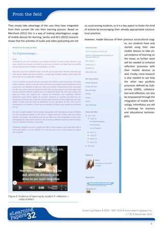 From the field

They simply take advantage of the uses they have integrated         so usual among students, so it is a key aspect to foster this kind
from their current life into their learning process. Based on       of activity by encouraging their already appropriated sociocul-
Merchant (2011) this is a way of making advantageous usage          tural practices.
of mobile devices for learning. Santos and Ali’s (2012) research
                                                                    However, maybe because of their previous sociocultural usag-
shows that the activities of audio and video podcasting are not
                                                                                                     es, our students have only
                                                                                                     started using their own
                                                                                                     mobile devices to take vis-
                                                                                                     ual evidence of learning on
                                                                                                     the move, so further work
                                                                                                     will be needed to enhance
                                                                                                     reflection processes with
                                                                                                     their mobile devices as
                                                                                                     well. Finally, more research
                                                                                                     is also needed to see how
                                                                                                     the other two portfolio
                                                                                                     processes defined by Zubi-
                                                                                                     zarreta (2009), collabora-
                                                                                                     tion and reflection, can also
                                                                                                     be empowered through the
                                                                                                     integration of mobile tech-
                                                                                                     nology. mPortfolios are still
                                                                                                     a challenge for teachers
                                                                                                     and educational technolo-
                                                                                                     gists.




Figure 4: Evidence of learning by student 3: reflection +
          video artefact



        ing
   earn
                                                                   eLearning Papers • ISSN: 1887-1542 • www.elearningpapers.eu
 eL ers
                          32
                            u
                       ers.e
                   gpap
         .elea
               rnin                                                                                       n.º 32 • December 2012
 Pap
      www




                                                                                                                                  4
 
