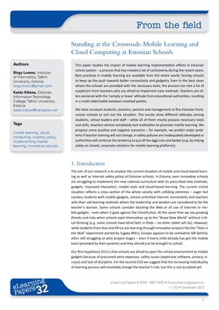 From the field
                               Standing at the Crossroads: Mobile Learning and
                               Cloud Computing at Estonian Schools
Authors                          This paper studies the impact of mobile learning implementation efforts in Estonian
                                 school system – a process that has created a lot of controversy during the recent years.
Birgy Lorenz, Institute
of Informatics, Tallinn          Best practices in mobile learning are available from the entire world, forcing schools
University, Estonia              to keep up the push towards better connectivity and gadgetry. Even in the best cases
birgy.lorenz@gmail.com           where the schools are provided with the necessary tools, the process has met a lot of
Kaido Kikkas, Estonian           scepticism from teachers who are afraid to implement new methods. Teachers are of-
Information Technology           ten cornered with the ‘comply or leave’ attitude from educational authorities, resulting
College; Tallinn University,     in a multi-sided battle between involved parties.
Estonia
kaido.kikkas@kakupesa.net        We have surveyed students, teachers, parents and management at five Estonian front-
                                 runner schools to sort out the situation. The results show different attitudes among
                                 students, school leaders and staff – while all of them mostly possess necessary tools
Tags                             and skills, teachers almost completely lack motivation to promote mobile learning. We
                                 propose some positive and negative scenarios – for example, we predict major prob-
mobile learning, cloud
                                 lems if teacher training will not change, e-safety policies are inadequately developed or
computing, e-safety policy,
implementing mobile              authorities will continue the tendency to put all the eggs into one basket (e.g. by relying
learning, innovative schools     solely on closed, corporate solutions for mobile learning platforms).




                               1.	Introduction
                               The aim of our research is to analyse the current situation of mobile and cloud-based learn-
                               ing as well as Internet safety policy at Estonian schools. In Estonia, even innovative schools
                               are struggling to implement the new national curriculum with its prescribed new methods,
                               gadgets, improved interaction, mobile tools and cloud-based learning. The current school
                               situation reflects a cross-section of the whole society with colliding extremes – eager but
                               careless students with mobile gadgets, almost unlimited Internet connectivity and teachers
                               with their old learning methods where the leadership and wisdom are considered to be the
                               teacher’s domain. Some schools consider blocking the Web or all use of Internet or mo-
                               bile gadgets - even when it goes against the Constitution. At the same time we see growing
                               threats and risks when schools open themselves up to the “Brave New World” without criti-
                               cal thinking (e.g. some schools have blind faith in iPads – no other tablet will do). However,
                               while students from Asia and Africa are learning through innovative projects like the “Hole in
                               the Wall” experiment started by Sugata Mitra, Europe appears to be somewhat left behind,
                               often still struggling at pilot project stages – even if every child already has got the mobile
                               tools (provided by their parents) and they should just be brought to school.

                               Our first hypothesis (H1) is that schools are afraid to open the school environment to mobile
                               gadgets because of presumed extra expenses, safety issues (expensive software, privacy, vi-
                               ruses) and lack of discipline. For the second (H2) we suggest that the increasing individuality
                               of learning process will inevitably change the teacher’s role, but this is not accepted yet.



       ing
  earn
                                                          eLearning Papers • ISSN: 1887-1542 • www.elearningpapers.eu
eL ers
                        32
                          u
                     ers.e
                 gpap
       .elea
             rnin                                                                                  n.º 32 • December 2012
Pap
    www




                                                                                                                          1
 