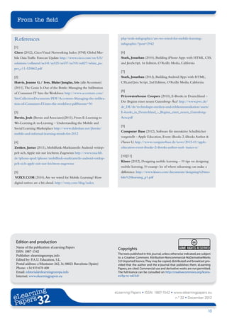 From the field


References                                                              php/wide-infographics/are-we-wired-for-mobile-learning-
                                                                        infographic/?post=2942
[1]
Cisco (2012), Cisco Visual Networking Index (VNI) Global Mo-            [6]
bile Data Traffic Forecast Update http://www.cisco.com/en/US/           Stark, Jonathan (2010), Building iPhone Apps with HTML, CSS,
solutions/collateral/ns341/ns525/ns537/ns705/ns827/white_pa-            and JavaScript, 1st Edition, O’Reilly Media, California
per_c11-520862.pdf
                                                                        [7]
[2]                                                                     Stark, Jonathan (2012), Building Android Apps with HTML,
Harris, Jeanne G./ Ives, Blake/Junglas, Iris (alle Accenture)           CSS,and Java Script, 2nd Edition, O’Reilly Media, California
(2011), The Genie Is Out of the Bottle: Managing the Infiltration
                                                                        [8]
of Consumer IT Into the Workforce http://www.accenture.com/
                                                                        Pricewaterhouse Coopers (2010), E-Books in Deutschland –
SiteCollectionDocuments/PDF/Accenture-Managing-the-infiltra-
                                                                        Der Beginn einer neuen Gutenberg- Ära? http://www.pwc.de/
tion-of-Consumer-IT-into-the-workforce.pdf#zoom=50
                                                                        de_DE/de/technologie-medien-und-telekommunikation/assets/
[3]                                                                     E-books_in_Deutschland_-_Beginn_einer_neuen_Gutenberg-
Bersin, Josh (Bersin and Associates)(2011), From E-Learning to          Aera.pdf
We-Learning & m-Learning – Understanding the Mobile and
                                                                        [9]
Social Learning Marketplace http://www.slideshare.net/jbersin/
                                                                        Computer Base (2012), Software für interaktive Schulbücher
mobile-and-informal-learning-trends-for-2012
                                                                        vorgestellt – Apple Education, Event: iBooks 2, iBooks Author &
[4]                                                                     iTunes U, http://www.computerbase.de/news/2012-01/apple-
Zenker, Justus (2011), Mobilfunk-Marktanteile: Android verdop-          education-event-ibooks-2-ibooks-author-und- itunes-u/
pelt sich, Apple mit nur leichtem Zugewinn http://www.maclife.
                                                                        [10][11]
de/iphone-ipod/iphone/mobilfunk-marktanteile-android-verdop-
                                                                        Kineo (2012), Designing mobile learning – 10 tips on designing
pelt-sich-apple-mit-nur-leichtem-zugewinn
                                                                        mobile learning, 10 examp- les of where mlearning can make a
[5]                                                                     difference. http://www.kineo.com/documents/designing%20mo-
VOXY.COM (2010), Are we wired for Mobile Learning? How                  bile%20learning_p1.pdf
digital natives are a bit ahead. http://voxy.com/blog/index.




 Edition and production
 Name of the publication: eLearning Papers                            Copyrights
 ISSN: 1887-1542
                                                                      The texts published in this journal, unless otherwise indicated, are subject
 Publisher: elearningeuropa.info
                                                                      to a Creative Commons Attribution-Noncommercial-NoDerivativeWorks
 Edited by: P.A.U. Education, S.L.                                    3.0 Unported licence. They may be copied, distributed and broadcast pro-
 Postal address: c/Muntaner 262, 3r, 08021 Barcelona (Spain)          vided that the author and the e-journal that publishes them, eLearning
 Phone: +34 933 670 400                                               Papers, are cited. Commercial use and derivative works are not permitted.
 Email: editorial@elearningeuropa.info                                The full licence can be consulted on http://creativecommons.org/licens-
 Internet: www.elearningpapers.eu                                     es/by-nc-nd/3.0/




       ing
  earn
                                                                    eLearning Papers • ISSN: 1887-1542 • www.elearningpapers.eu
eL ers
                          32
                            u
                       ers.e
                   gpap
         .elea
               rnin                                                                                                 n.º 32 • December 2012
Pap
      www




                                                                                                                                               10
 