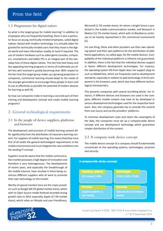 From the field

1.3	 Programmes for digital natives                                     Microsoft (1.7% market share), for whom a bright future is pre-
                                                                        dicted in the mobile communications market, and Research in
So what is the target group for mobile learning? In addition to         Motion (12.7% market share), which with its Blackberry contin-
employees who are frequently travelling, there is also a particu-       ues to be heavily represented in the commercial environment
lar focus on young, technically-minded employees, called digital        [5].
natives. Raised with modern technology, it is virtually taken for
granted for technically-minded users that they move in the digi-        For one thing, these and other providers use their own operat-
tal world and have information readily to hand if required. The         ing system and their own platforms for the distribution of addi-
use of modern hardware such as video game consoles, comput-             tional applications, so-called apps, for the mobile devices. Com-
ers, smartphones and tablet PCs is an integral part of the eve-         patibility of the individual platforms is hitherto not guaranteed.
ryday lives of these digital natives. The fact that text-heavy and      In addition, there is the fact that the individual devices support
less appealing learning programs in terms of multimedia are of-         or favour different development technologies. For instance,
ten less well received is quickly becoming clear. With respect to       the operating system iOS from Apple does not support plug-ins
the fact that this target group makes up a growing proportion in        such as AdobeFlash, which are frequently used as development
companies, commercial learning should adapt to the needs of             standards, especially in relation to web technology. A third com-
the younger generation to encourage these people to learn and           ponent is the browsers used, which also have different techno-
to use as effectively as possible the potential of modern devices       logical characteristics.
for learning as well [4].
                                                                        This presents companies with several stumbling blocks. For in-
So how can companies make m-learning a concrete part of their           stance, if different devices and browsers are used in the com-
training and development concept and create mobile learning             pany, different mobile content may have to be developed or
programs?                                                               various development technologies used for the respective hard-
                                                                        ware. Also, the company generally has to provide the content
                                                                        from one source and via the providers’ platforms.
2.	 General technological requirements
                                                                        To minimise development costs and retain the sovereignty of
2.1	 In the jungle of device suppliers, platforms                       the data, the companies must set up a company-wide device
     and browsers                                                       concept and use development technology which guarantees
                                                                        simpler distribution of the content.
The development and provision of mobile learning content dif-
fer significantly from the distribution of classical e-learning con-
tent. For suppliers of mobile learning, this means that they must       2.2	 A company-wide device concept
first of all tackle the general technological requirements in the
                                                                        The mobile device concept of a company should fundamentally
mobile environment and must integrate the new conditions into
                                                                        concentrate on the operating systems, technologies, provision
the existing IT concept.
                                                                        and security.
Suppliers must be aware that the mobile communica-
tion market possesses a high degree of innovation and
therefore is very heterogeneous. The developments
of recent years, and especially the breakthrough of
the mobile Internet, have resulted in there being nu-
merous different suppliers who all want to promote
their own technology on the market.

Worthy of special mention here are the major provid-
ers such as Google (60.5% global market share), which
with its Open Source model Android recorded strong
growth rates in 2011 especially, Apple (17.3% market
share), which relies on lifestyle and user friendliness,


        ing
   earn
                                                                       eLearning Papers • ISSN: 1887-1542 • www.elearningpapers.eu
 eL ers
                          32
                            u
                       ers.e
                   gpap
         .elea
               rnin                                                                                           n.º 32 • December 2012
 Pap
      www




                                                                                                                                      3
 