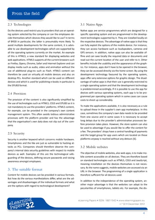From the field

2.3	Technologies                                                     3.1	 Native Apps
Do the devices used restrict you to providers that use an operat-    Native apps are service programmes which are designed for a
ing system selected by the company or can the employees de-          specific operating system and are programmed in the develop-
cide themselves which devices they would like to use? In terms       ment technologies supported by it. They are installed locally on
of BYOD in particular, the latter is presumably more likely. To      the respective devices. The advantage of native apps is that they
avoid multiple developments for the same content, it is advis-       can fully exploit the options of the mobile device. For instance,
able to use development technologies which are supported by          they can access hardware such as loudspeakers, cameras and
all the operating systems currently on the market. An example        GPS sensors. In addition, native apps can also be available of-
of this is HTML5, a new standard for displaying websites and         fline and can save locally the required data or documents and
web applications. HTML5 supports all the current browsers such       read out the current location of the user and refer to it. Other
as Firefox, Opera, Chrome, Safari and Internet Explorer and can      benefits include the usability and the appearance of the graph-
display media such as audio, video and animation without the         ics. For instance, apps don’t have to be opened in the browser,
use of additional plug-ins such as Flash. HTML5 content can          they can be accessed directly via the home screen. By using the
therefore be used on virtually all mobile devices and also on        development technology favoured by the operating system,
desktop PCs. Another standard which can be used on different         apps offer very extensive options for graphic design. The disad-
devices and which is used for publishing e-books in particular is    vantage of native apps is that their use is generally restricted to
the EPUB3 format.                                                    a single operating system and that the development technology
                                                                     is predetermined accordingly. If it is possible to use the app for
2.4	Provision                                                        devices with various operating systems, each app is to be pro-
                                                                     grammed per operating system which in some cases can cause
The provision of the content is also significantly simplified by     costs to shoot up considerably.
the use of technologies such as HTML5, CSS3 and EPUB3 as it is
not mandatory to use the providers’ platforms. HTML5 content,        To make the applications available, it is also necessary as a rule
for example, can be provided in the company’s own content            to upload these in the supplier‘s own app marketplace. In this
management system. This often avoids tedious administrative          case, sometimes the company’s own data needs to be provided
processes with the platform provider and has the advantage           from one source and in some cases it is necessary to accept
that the organisation‘s own data does not slip out of the com-       long delays due to the provider’s administrative processes be-
pany.                                                                fore provision takes place. However, the store system can also
                                                                     be used to advantage if you would like to offer the content for
                                                                     a fee. The providers’ shops have a central handling of payments
2.5	Security                                                         and the target group for app users which are located on these
Security is another keyword which concerns mobile hardware.          platforms anyway is reached without any detours [6].
Smartphones and the like are just as vulnerable to hacking at-
tacks as PCs. Companies should therefore observe the com-            3.2	 Mobile websites
pany‘s internal data security guidelines with respect to mobile
devices as well. Examples of this are the technological safe-        The objective of mobile websites, also web apps, is to make mo-
guarding of the devices, defining secure passwords and raising       bile content accessible on all devices. They are therefore based
awareness amongst employees.                                         on standard technologies such as HTML5, CSS3 and JavaScript,
                                                                     meaning installation on the devices themselves is not neces-
                                                                     sary. As the name suggests, mobile websites are accessed via an
3.	 The suitable format                                              URL in the browser. The programming of a single application is
Content for mobile devices can be provided in various formats.       therefore sufficient for all devices used.
But how do the various manifestations differ, what are the ad-
                                                                     In addition to the independence of the operating system, an-
vantages and disadvantages of the individual formats and what
                                                                     other major advantage is that the websites can adapt to the
are the options with regard to technological development?
                                                                     peculiarities of smartphones, tablets etc. For example, the dis-



        ing
   earn
                                                                    eLearning Papers • ISSN: 1887-1542 • www.elearningpapers.eu
 eL ers
                          32
                            u
                       ers.e
                   gpap
         .elea
               rnin                                                                                         n.º 32 • December 2012
 Pap
      www




                                                                                                                                   4
 