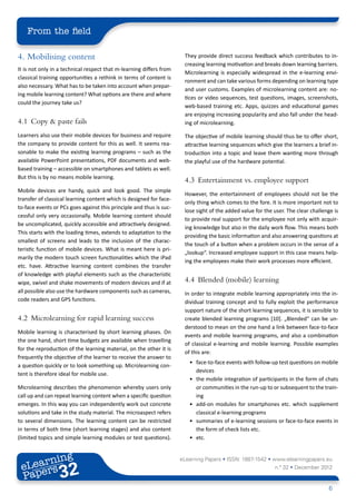 From the field

4.	 Mobilising content                                                They provide direct success feedback which contributes to in-
                                                                      creasing learning motivation and breaks down learning barriers.
It is not only in a technical respect that m-learning differs from
                                                                      Microlearning is especially widespread in the e-learning envi-
classical training opportunities a rethink in terms of content is
                                                                      ronment and can take various forms depending on learning type
also necessary. What has to be taken into account when prepar-
                                                                      and user customs. Examples of microlearning content are: no-
ing mobile learning content? What options are there and where
                                                                      tices or video sequences, test questions, images, screenshots,
could the journey take us?
                                                                      web-based training etc. Apps, quizzes and educational games
                                                                      are enjoying increasing popularity and also fall under the head-
4.1	 Copy & paste fails                                               ing of microlearning.

Learners also use their mobile devices for business and require       The objective of mobile learning should thus be to offer short,
the company to provide content for this as well. It seems rea-        attractive learning sequences which give the learners a brief in-
sonable to make the existing learning programs – such as the          troduction into a topic and leave them wanting more through
available PowerPoint presentations, PDF documents and web-            the playful use of the hardware potential.
based training – accessible on smartphones and tablets as well.
But this is by no means mobile learning.
                                                                      4.3	 Entertainment vs. employee support
Mobile devices are handy, quick and look good. The simple
                                                                      However, the entertainment of employees should not be the
transfer of classical learning content which is designed for face-
                                                                      only thing which comes to the fore. It is more important not to
to-face events or PCs goes against this principle and thus is suc-
                                                                      lose sight of the added value for the user. The clear challenge is
cessful only very occasionally. Mobile learning content should
                                                                      to provide real support for the employee not only with acquir-
be uncomplicated, quickly accessible and attractively designed.
                                                                      ing knowledge but also in the daily work flow. This means both
This starts with the loading times, extends to adaptation to the
                                                                      providing the basic information and also answering questions at
smallest of screens and leads to the inclusion of the charac-
                                                                      the touch of a button when a problem occurs in the sense of a
teristic function of mobile devices. What is meant here is pri-
                                                                      „lookup“. Increased employee support in this case means help-
marily the modern touch screen functionalities which the iPad
                                                                      ing the employees make their work processes more efficient.
etc. have. Attractive learning content combines the transfer
of knowledge with playful elements such as the characteristic
wipe, swivel and shake movements of modern devices and if at          4.4	 Blended (mobile) learning
all possible also use the hardware components such as cameras,        In order to integrate mobile learning appropriately into the in-
code readers and GPS functions.                                       dividual training concept and to fully exploit the performance
                                                                      support nature of the short learning sequences, it is sensible to
4.2	 Microlearning for rapid learning success                         create blended learning programs [10]. „Blended“ can be un-
                                                                      derstood to mean on the one hand a link between face-to-face
Mobile learning is characterised by short learning phases. On
                                                                      events and mobile learning programs, and also a combination
the one hand, short time budgets are available when travelling
                                                                      of classical e-learning and mobile learning. Possible examples
for the reproduction of the learning material, on the other it is
                                                                      of this are:
frequently the objective of the learner to receive the answer to
                                                                        •	 face-to-face events with follow-up test questions on mobile
a question quickly or to look something up. Microlearning con-
                                                                           devices
tent is therefore ideal for mobile use.
                                                                        •	 the mobile integration of participants in the form of chats
Microlearning describes the phenomenon whereby users only                  or communities in the run-up to or subsequent to the train-
call up and can repeat learning content when a specific question           ing
emerges. In this way you can independently work out concrete            •	 add-on modules for smartphones etc. which supplement
solutions and take in the study material. The microaspect refers           classical e-learning programs
to several dimensions. The learning content can be restricted           •	 summaries of e-learning sessions or face-to-face events in
in terms of both time (short learning stages) and also content             the form of check lists etc.
(limited topics and simple learning modules or test questions).         •	 etc.


        ing
   earn
                                                                     eLearning Papers • ISSN: 1887-1542 • www.elearningpapers.eu
 eL ers
                          32
                            u
                       ers.e
                   gpap
         .elea
               rnin                                                                                         n.º 32 • December 2012
 Pap
      www




                                                                                                                                    6
 