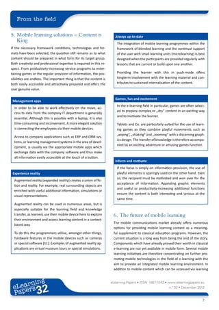 From the field

5.	 Mobile learning solutions – Content is                             Always up-to-date
    King                                                                The integration of mobile learning programmes within the
If the necessary framework conditions, technologies and for-            framework of blended learning and the continual support
mats have been selected, the question still remains as to what          of the user with small learning units (microlearning) is best
content should be prepared in what form for its target group.           designed when the participants are provided regularly with
Both creativity and professional expertise is required in this re-      lessons that are current or build upon one another.
spect. From productivity-increasing service programs to enter-
taining games or the regular provision of information, the pos-         Providing the learner with this in push-mode offers
sibilities are endless. The important thing is that the content is      longterm involvement with the learning material and con-
both easily accessible and attractively prepared and offers the         tributes to sustained internalisation of the content.
user genuine value.

                                                                       Games, fun and excitement
 Management apps
                                                                        In the e-learning field in particular, games are often select-
  In order to be able to work effectively on the move, ac-
                                                                        ed to prepare complex or „dry“ content in an exciting way
  cess to data from the company IT department is generally
                                                                        and to motivate the learner.
  essential. Although this is possible with a laptop, it is also
  time-consuming and inconvenient. A more elegant solution              Tablets and Co. are particularly suited for the use of learn-
  is connecting the employees via their mobile devices.                 ing games as they combine playful movements such as
                                                                        „wiping“, „shaking“ and „zooming“ with a discerning graph-
  Access to company applications such as ERP and CRM sys-
                                                                        ics design. The transfer of knowledge is therefore accompa-
  tems, or learning management systems in the area of devel-
                                                                        nied by an exciting adventure or amusing games function.
  opment, is usually via the appropriate mobile apps which
  exchange data with the company software and thus make
  all information easily accessible at the touch of a button.
                                                                       Inform and motivate
                                                                        If the focus is simply on information provision, the use of
 Experience reality                                                     playful elements is sparingly used on the other hand. Even
                                                                        so, the recipient must be motivated and won over for the
  Augmented reality (expanded reality) creates a union of fic-
                                                                        acceptance of information. Appealing graphic elements
  tion and reality. For example, real surrounding objects are
                                                                        and useful or productivity-increasing additional functions
  enriched with useful additional information, simulations or
                                                                        ensure the content is both interesting and serious at the
  visual representations.
                                                                        same time.
  Augmented reality can be used in numerous areas, but is
  especially suitable for the learning field and knowledge
  transfer, as learners use their mobile device here to explore       6.	 The future of mobile learning
  their environment and access learning content in a context-
                                                                      The mobile communications market already offers numerous
  based way.
                                                                      options for providing mobile learning content as a meaning-
  To do this the programmers utilise, amongst other things,           ful supplement to classical education programs. However, the
  hardware features in the mobile devices such as cameras             current situation is a long way from being the end of the story.
  or special software [11]. Examples of augmented reality ap-         Components which have already proved their worth in classical
  plications are virtual museum tours or special simulations.         e-learning are not yet available in mobile form. Several mobile
                                                                      learning initiatives are therefore concentrating on further pro-
                                                                      moting mobile technologies in the field of e-learning with the
                                                                      aim to provide an integrated mobile learning environment. In
                                                                      addition to mobile content which can be accessed via learning


        ing
   earn
                                                                     eLearning Papers • ISSN: 1887-1542 • www.elearningpapers.eu
 eL ers
                          32
                            u
                       ers.e
                   gpap
         .elea
               rnin                                                                                         n.º 32 • December 2012
 Pap
      www




                                                                                                                                    7
 