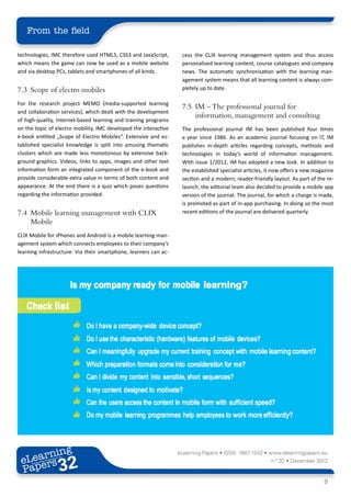 From the field

technologies, IMC therefore used HTML5, CSS3 and JavaScript,       cess the CLIX learning management system and thus access
which means the game can now be used as a mobile website           personalised learning content, course catalogues and company
and via desktop PCs, tablets and smartphones of all kinds.         news. The automatic synchronisation with the learning man-
                                                                   agement system means that all learning content is always com-
7.3	 Scope of electro mobiles                                      pletely up to date.

For the research project MEMO (media-supported learning
                                                                   7.5	 IM – The professional journal for
and collaboration services), which dealt with the development
                                                                        information, management and consulting
of high-quality, Internet-based learning and training programs
on the topic of electro mobility, IMC developed the interactive    The professional journal IM has been published four times
e-book entitled „Scope of Electro Mobiles“. Extensive and es-      a year since 1986. As an academic journal focusing on IT, IM
tablished specialist knowledge is split into amusing thematic      publishes in-depth articles regarding concepts, methods and
clusters which are made less monotonous by extensive back-         technologies in today’s world of information management.
ground graphics. Videos, links to apps, images and other text      With issue 1/2012, IM has adopted a new look. In addition to
information form an integrated component of the e-book and         the established specialist articles, it now offers a new magazine
provide considerable extra value in terms of both content and      section and a modern, reader-friendly layout. As part of the re-
appearance. At the end there is a quiz which poses questions       launch, the editorial team also decided to provide a mobile app
regarding the information provided.                                version of the journal. The journal, for which a charge is made,
                                                                   is promoted as part of in-app purchasing. In doing so the most
7.4	 Mobile learning management with CLIX                          recent editions of the journal are delivered quarterly.
     Mobile
CLIX Mobile for iPhones and Android is a mobile learning man-
agement system which connects employees to their company’s
learning infrastructure. Via their smartphone, learners can ac-




        ing
   earn
                                                                  eLearning Papers • ISSN: 1887-1542 • www.elearningpapers.eu
 eL ers
                         32
                           u
                      ers.e
                  gpap
        .elea
              rnin                                                                                       n.º 32 • December 2012
 Pap
     www




                                                                                                                                9
 