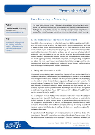 From the field
                              From E-learning to M-learning
Author                          This paper reports on the current challenges the professional sector faces when going
                                mobile. The report discusses the role of mobile devices in the workforce and addresses
Christina Meiers, Marketing
Manager (imc)                   challenges like compatibility, security and training. It also provides a comprehensive
christina.meiers@im-c.de        review of the mobile landscape, and reviews current best practices in mobile learning.



Tags
                              1.	 The mobilisation of the business environment
professional development      Around 500 million smartphones, 34 million tablets and over 1 billion app downloads in 2011
and training, technical       alone – according to the records of the global mobile communications market. According
support, mobile learning,
                              to the Cisco Global Mobile Data Traffic Forecast, in 2012 there are likely to be more mobile
company-wide device
concepts                      communication devices in the world than people [1]. Use of the mobile internet and the
                              associated transformation of the device landscape are well underway. What started with
                              Notebooks, PDAs and Blackberries has now reached perfection with tablet PCs and smart-
                              phones. The device manufacturers continue to trump one another with ever more powerful
                              and visually appealing examples of the mobile companion. Generally speaking, smartphones
                              and tablets etc. are in equal measure practical, conducive to increasing productivity and a
                              lifestyle symbol. What in the private domain has become almost standard has for some time
                              been increasingly transferring to the business environment.


                              1.1	 Bring your own device is reality
                              Employees in companies don’t want to do without the more efficient functioning and the in-
                              tuitive user interfaces of the mobile devices in their everyday vocational life either. However,
                              companies provide these across the board only in very rare cases which means that employ-
                              ees also use their private devices for business purposes. This phenomenon, which has also
                              become known as “Bring your own device“ (BYOD) or “consumerisation“, is still dismissed by
                              many managers in companies as a future dream. In so doing, they often overlook that BYOD
                              is already in place in everyday commercial life. According to a survey by the management
                              consulting company Accenture of over 4,100 respondents from 16 countries, 23% already
                              use their personal device for work [2].

                              The advantages are obvious. The boundaries between vocational and private life are becom-
                              ing more and more blurred. It therefore seems reasonable for employees to use one device
                              for both purposes. By having constant access to both private and commercial data, they
                              can arrange their available time as they like, use waiting time effectively and can always
                              be reached. This results in a more efficient and productive way of working, coupled with
                              increased customer satisfaction due to working with their own – usually more powerful –
                              hardware and software.

                              As a practical spin-off, the company can omit procurement costs for devices. On the other
                              hand, those in charge of IT have serious reservations. According to Accenture, over 36% of
                              the respondents pay no attention to the employer’s IT security regulations. 15% even mix


       ing
  earn
                                                         eLearning Papers • ISSN: 1887-1542 • www.elearningpapers.eu
eL ers
                       32
                         u
                    ers.e
                gpap
      .elea
            rnin                                                                                  n.º 32 • December 2012
Pap
   www




                                                                                                                          1
 