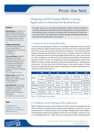 From the field
                                 Designing and Developing Mobile Learning
                                 Applications in International Student Teams
Authors                           This paper reports on an international collaboration in which students from different
                                  universities designed and developed mobile learning applications, working together in
Ilona Buchem, Professor for
Digital Media and Diversity,      interdisciplinary teams using social and mobile media. We describe the concept, pro-
Faculty of Social Sciences and    cess and outcomes of this collaboration including challenges of designing and develop-
Economics, Beuth University       ing mobile learning applications in virtual teams.
of Applied Sciences, Berlin
buchem@beuth-hochschule.
de
Wolfgang Reinhardt,
                                 1.	 Future Social Learning Networks
Computer Science Education       Future Social Learning Networks (FSLN) is an international collaboration aiming at building
Group, Department of             learning networks of higher education students and lecturers by means of social and mobile
Computer Science, University
                                 media. The concept was conceived at the University of Paderborn in the Computer Science
of Paderborn
wolle@upb.de                     Education Group (Heinze & Reinhardt, 2011) and was successfully carried out in 2010 and
                                 2011 in collaboration with the University of Augsburg (Reinhardt et al., 2011). In the summer
Timo van Treeck, Academic
Development in Higher            term 2012, six different universities from Germany and Israel participated in the third imple-
Education, Project Centre for    mentation of FSLN. This time, the collaboration aimed at bringing together students from
Competence Development           different disciplines to design and develop mobile learning applications in interdisciplinary,
for Diversity Management         virtual teams. The FSLN course 2012 (FSLN12) focused on two specific aspects of mobile
in Teaching and Learning
at Universities in NRW,          learning: contextualised information support and gamification. The participating partner uni-
Cologne University of Applied    versities are summarised in Figure 1.
Sciences
timo.treeck@fh-koeln.de                        PAD          BEU            LEV           HOL             BRA            DUE
Moshe Leiba, Instructional                                Beuth                                                        Heinrich
                                             University                  Levinsky        Holon        Technische
Systems Technology                                      University                                                      Heine
                                  Name           of                      College of   Institute of    Universität
Department, Holon Institute                             of Applied                                                    University
                                             Paderborn                   Education    Technology     Braunschweig
of Technology (HIT)                                     Sciences                                                      Düsseldorf
moshel@hit.ac.il                  City       Paderborn     Berlin         Tel Aviv      Holon        Braunschweig     Düsseldorf
Alexander Perl, Information       Country    Germany      Germany          Israel        Israel        Germany        Germany
Management, Departement                      Computer      Media      Educational Instructional       Information      Social
of Business Information           Domain
                                              Science     Didactics    Sciences      Design            Sciences       Sciences
Systems, University of
                                             Wolfgang      Ilona          Moshe         Moshe                         Timo van
Braunschweig - Institute of       Mentor                                                             Alexander Perl
                                             Reinhardt    Buchem          Leiba         Leiba                          Treeck
Technology
a.perl@tu-braunschweig.de        Figure 1: FSLN12 partner universities



Tags
                                 2.	 Designing and developing mobile applications
mobile learning,                 FSLN12 combined on-campus, course-related face-to-face and online learning phases with
collaboration, mobile            off-site, synchronous and asynchronous web-based learning phases in virtual teams. The col-
applications, virtual teams,
                                 laboration process in FSLN12 was based on the paradigm of design-based research (DBR) in
learning network
                                 which development takes place through the continuous cycle of design, enactment, analy-
                                 sis, and redesign (Collins et al., 2004). Teams were composed of students representing each



       ing
  earn
                                                          eLearning Papers • ISSN: 1887-1542 • www.elearningpapers.eu
eL ers
                        32
                          u
                     ers.e
                 gpap
       .elea
             rnin                                                                                    n.º 32 • December 2012
Pap
    www




                                                                                                                            1
 