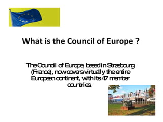 What is the Council of Europe ? The Council of Europe, based in Strasbourg (France), now covers virtually the entire European continent, with its 47 member countries.  
