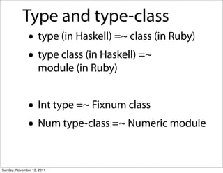 Type and type-class
               • type (in Haskell) =~ class (in Ruby)
               • type class (in Haskell) =~
                    module (in Ruby)


               • Int type =~ Fixnum class
               • Num type-class =~ Numeric module

Sunday, November 13, 2011
 