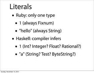 Literals
               • Ruby: only one type
                • 1 (always Fixnum)
                • "hello" (always String)
               • Haskell: compiler infers
                • 1 (Int? Integer? Float? Rational?)
                • "a" (String? Test? ByteString?)
Sunday, November 13, 2011
 