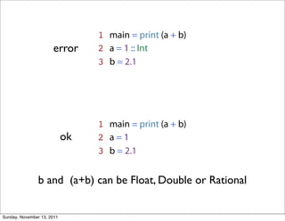 1 main = print (a + b)
                      error      2 a = 1 :: Int
                                 3 b = 2.1




                                 1 main = print (a + b)
                            ok   2 a=1
                                 3 b = 2.1


                b and (a+b) can be Float, Double or Rational


Sunday, November 13, 2011
 