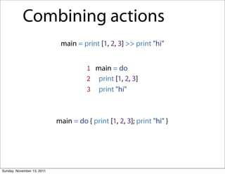 Combining actions
                             main = print [1, 2, 3] >> print "hi"


                                       1 main = do
                                       2 print [1, 2, 3]
                                       3 print "hi"



                            main = do { print [1, 2, 3]; print "hi" }




Sunday, November 13, 2011
 