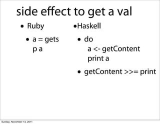 side eﬀect to get a val
               • Ruby            •Haskell
                • a = gets        • do
                            pa       a <- getContent
                                     print a
                                  • getContent >>= print


Sunday, November 13, 2011
 