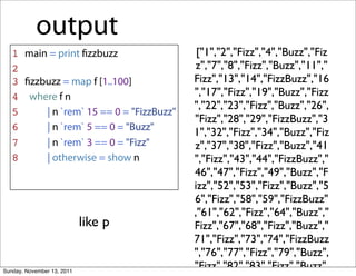 output
   1 main = print ﬁzzbuzz                  ["1","2","Fizz","4","Buzz","Fiz
   2                                       z","7","8","Fizz","Buzz","11","
   3 ﬁzzbuzz = map f [1..100]             Fizz","13","14","FizzBuzz","16
   4 where f n                            ","17","Fizz","19","Buzz","Fizz
                                          ","22","23","Fizz","Buzz","26",
   5     | n `rem` 15 == 0 = "FizzBuzz"
                                          "Fizz","28","29","FizzBuzz","3
   6     | n `rem` 5 == 0 = "Buzz"
                                          1","32","Fizz","34","Buzz","Fiz
   7     | n `rem` 3 == 0 = "Fizz"        z","37","38","Fizz","Buzz","41
   8     | otherwise = show n             ","Fizz","43","44","FizzBuzz","
                                          46","47","Fizz","49","Buzz","F
                                          izz","52","53","Fizz","Buzz","5
                                          6","Fizz","58","59","FizzBuzz"
                                          ,"61","62","Fizz","64","Buzz","
                            like p        Fizz","67","68","Fizz","Buzz","
                                          71","Fizz","73","74","FizzBuzz
                                          ","76","77","Fizz","79","Buzz",
Sunday, November 13, 2011
                                          "Fizz","82","83","Fizz","Buzz",
 