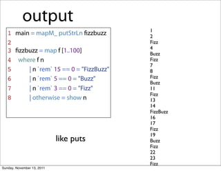 output
                                          1
   1 main = mapM_ putStrLn ﬁzzbuzz        2
   2                                      Fizz
                                          4
   3 ﬁzzbuzz = map f [1..100]             Buzz
   4 where f n                            Fizz
                                          7
   5     | n `rem` 15 == 0 = "FizzBuzz"   8
   6     | n `rem` 5 == 0 = "Buzz"        Fizz
                                          Buzz
   7     | n `rem` 3 == 0 = "Fizz"        11
                                          Fizz
   8     | otherwise = show n             13
                                          14
                                          FizzBuzz
                                          16
                                          17
                                          Fizz
                                          19
                            like puts     Buzz
                                          Fizz
                                          22
                                          23
                                          Fizz
Sunday, November 13, 2011
 