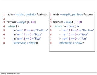 1 main = mapM_ putStrLn ﬁzzbuzz        1 main = mapM_ putStrLn ﬁzzbuzz
   2                                      2
   3 ﬁzzbuzz = map f [1..100]             3 ﬁzzbuzz = map f [1..100]
   4 where f n                            4 where f n = case () of
   5     | n `rem` 15 == 0 = "FizzBuzz"   5     n `rem` 15 == 0 -> "FizzBuzz"
   6     | n `rem` 5 == 0 = "Buzz"        6     n `rem` 5 == 0 -> "Buzz"
   7     | n `rem` 3 == 0 = "Fizz"        7     n `rem` 3 == 0 -> "Fizz"
   8     | otherwise = show n             8     otherwise -> show n




Sunday, November 13, 2011
 