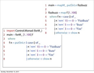 1 main = mapM_ putStrLn ﬁzzbuzz
                                       2
                                       3 ﬁzzbuzz = map f [1..100]
                                       4 where f n = case () of _
                                       5     | n `rem` 15 == 0 -> "FizzBuzz"
                                       6     | n `rem` 5 == 0 -> "Buzz"
                                       7     | n `rem` 3 == 0 -> "Fizz"
   1 import Control.Monad (forM_)
                                       8     | otherwise -> show n
   2 main = forM_ [1..100] f
   3 where
   4 f n = putStrLn $ case () of _
   5                  | n `rem` 15 == 0 -> "FizzBuzz"
   6                  | n `rem` 5 == 0 -> "Buzz"
   7                  | n `rem` 3 == 0 -> "Fizz"
   8                  | otherwise -> show n



Sunday, November 13, 2011
 