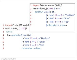 1 import Control.Monad (forM_)
                                   2 main = forM_ [1..100] $ n ->
                                   3 putStrLn $ case () of _
                                   4               | n `rem` 15 == 0 -> "FizzBuzz"
                                   5               | n `rem` 5 == 0 -> "Buzz"
                                   6               | n `rem` 3 == 0 -> "Fizz"
   1   import Control.Monad (forM_)7               | otherwise -> show n
   2   main = forM_ [1..100] f
   3    where
   4     f n = putStrLn $ case () of _
   5                    | n `rem` 15 == 0 -> "FizzBuzz"
   6                    | n `rem` 5 == 0 -> "Buzz"
   7                    | n `rem` 3 == 0 -> "Fizz"
   8                    | otherwise -> show n



Sunday, November 13, 2011
 