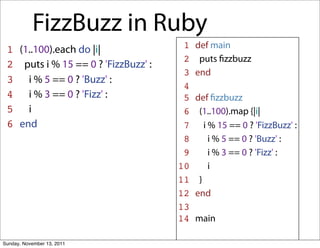 FizzBuzz in Ruby
 1 (1..100).each do |i|               1   def main
                                      2    puts ﬁzzbuzz
 2 puts i % 15 == 0 ? 'FizzBuzz' :
                                      3   end
 3 i % 5 == 0 ? 'Buzz' :
                                      4
 4 i % 3 == 0 ? 'Fizz' :              5   def ﬁzzbuzz
 5 i                                  6    (1..100).map {|i|
 6 end                                7      i % 15 == 0 ? 'FizzBuzz' :
                                      8        i % 5 == 0 ? 'Buzz' :
                                      9        i % 3 == 0 ? 'Fizz' :
                                     10        i
                                     11    }
                                     12   end
                                     13
                                     14   main

Sunday, November 13, 2011
 