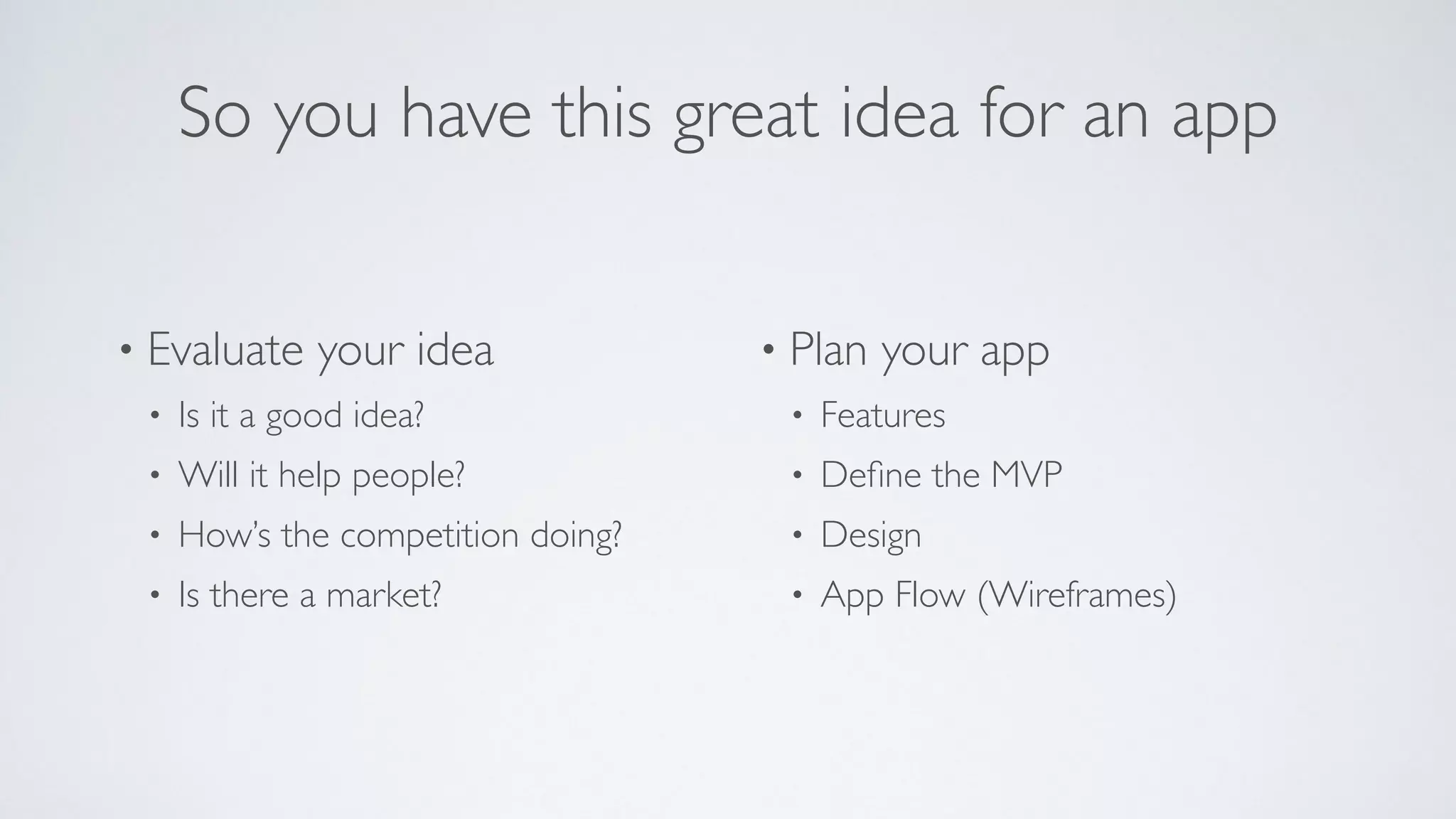 So you have this great idea for an app
• Evaluate your idea
• Is it a good idea?
• Will it help people?
• How’s the competition doing?
• Is there a market?
• Plan your app
• Features
• Deﬁne the MVP
• Design
• App Flow (Wireframes)
 