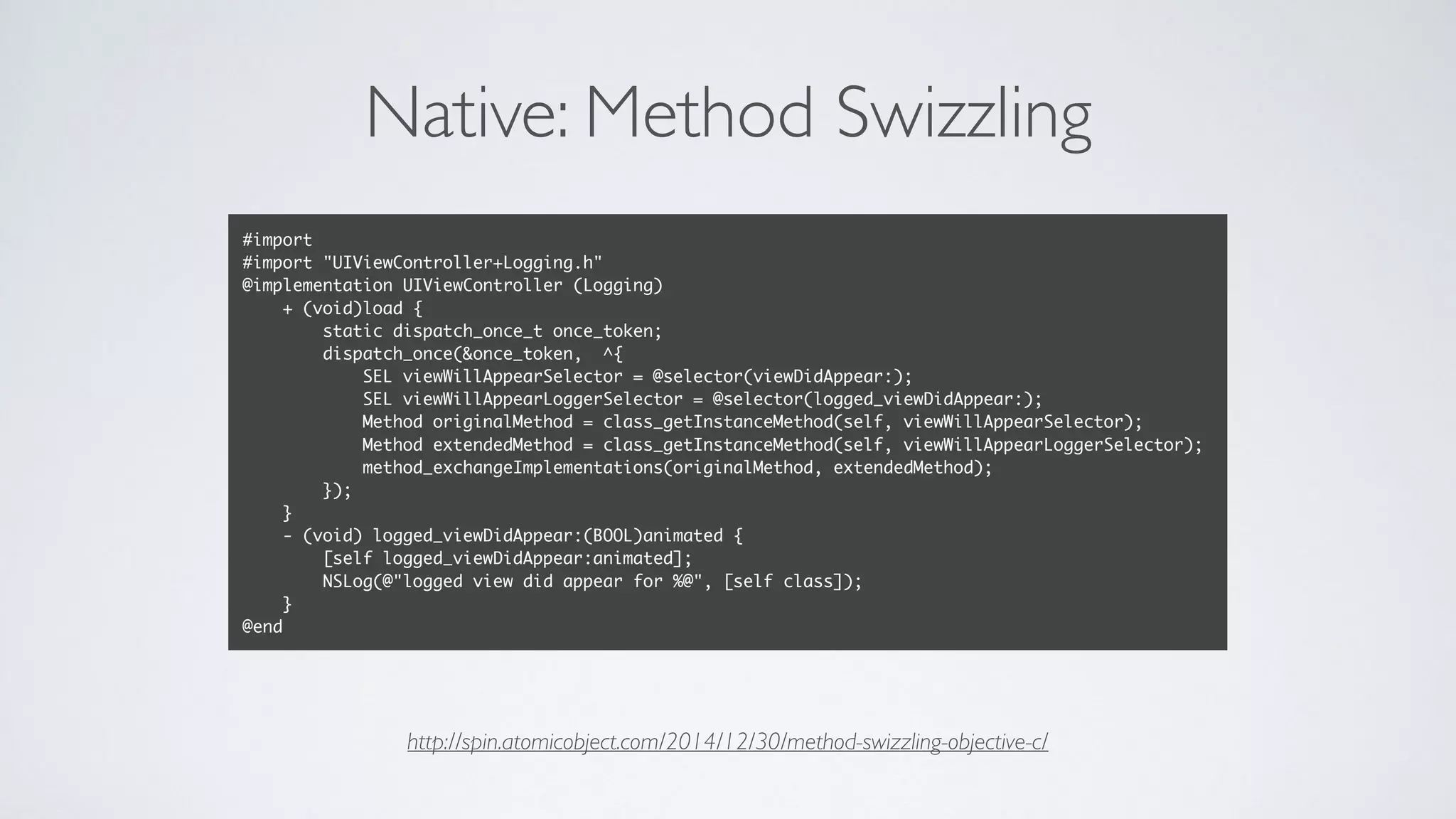Native: Method Swizzling
#import
#import "UIViewController+Logging.h"
@implementation UIViewController (Logging)
+ (void)load {
static dispatch_once_t once_token;
dispatch_once(&once_token, ^{
SEL viewWillAppearSelector = @selector(viewDidAppear:);
SEL viewWillAppearLoggerSelector = @selector(logged_viewDidAppear:);
Method originalMethod = class_getInstanceMethod(self, viewWillAppearSelector);
Method extendedMethod = class_getInstanceMethod(self, viewWillAppearLoggerSelector);
method_exchangeImplementations(originalMethod, extendedMethod);
});
}
- (void) logged_viewDidAppear:(BOOL)animated {
[self logged_viewDidAppear:animated];
NSLog(@"logged view did appear for %@", [self class]);
}
@end
http://spin.atomicobject.com/2014/12/30/method-swizzling-objective-c/
 