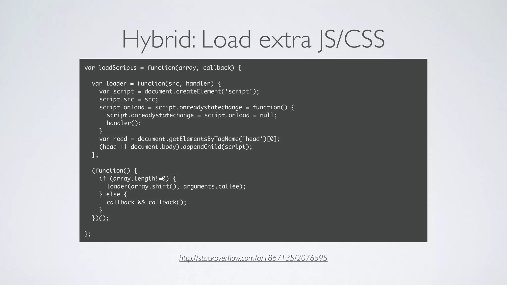 Hybrid: Load extra JS/CSS
var loadScripts = function(array, callback) {
var loader = function(src, handler) {
var script = document.createElement('script');
script.src = src;
script.onload = script.onreadystatechange = function() {
script.onreadystatechange = script.onload = null;
handler();
}
var head = document.getElementsByTagName('head')[0];
(head || document.body).appendChild(script);
};
(function() {
if (array.length!=0) {
loader(array.shift(), arguments.callee);
} else {
callback && callback();
}
})();
};
http://stackoverﬂow.com/a/1867135/2076595
 