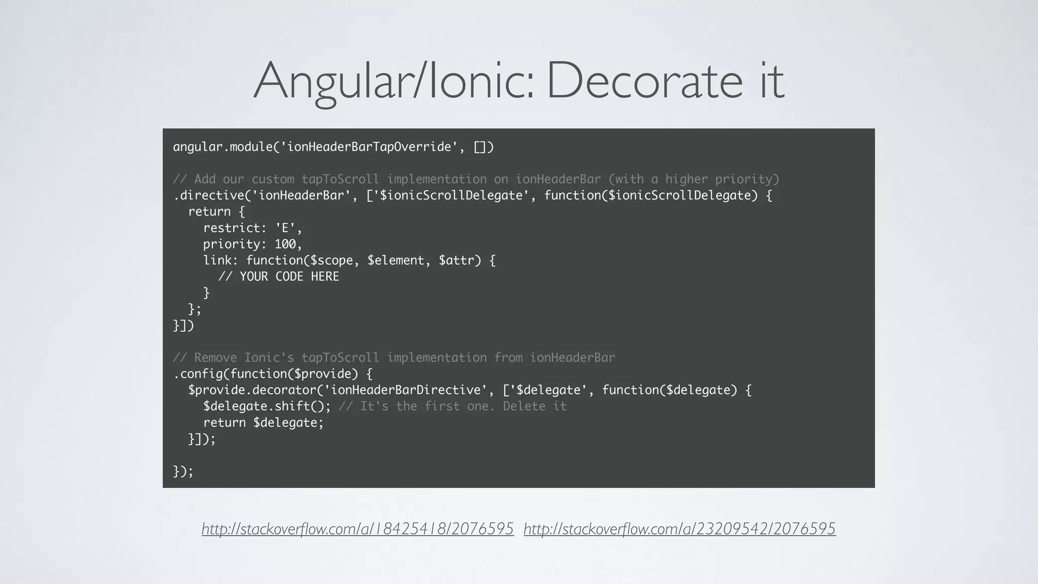 Angular/Ionic: Decorate it
angular.module('ionHeaderBarTapOverride', [])
// Add our custom tapToScroll implementation on ionHeaderBar (with a higher priority)
.directive('ionHeaderBar', ['$ionicScrollDelegate', function($ionicScrollDelegate) {
return {
restrict: 'E',
priority: 100,
link: function($scope, $element, $attr) {
// YOUR CODE HERE
}
};
}])
// Remove Ionic's tapToScroll implementation from ionHeaderBar
.config(function($provide) {
$provide.decorator('ionHeaderBarDirective', ['$delegate', function($delegate) {
$delegate.shift(); // It's the first one. Delete it
return $delegate;
}]);
});
http://stackoverﬂow.com/a/18425418/2076595 http://stackoverﬂow.com/a/23209542/2076595
 