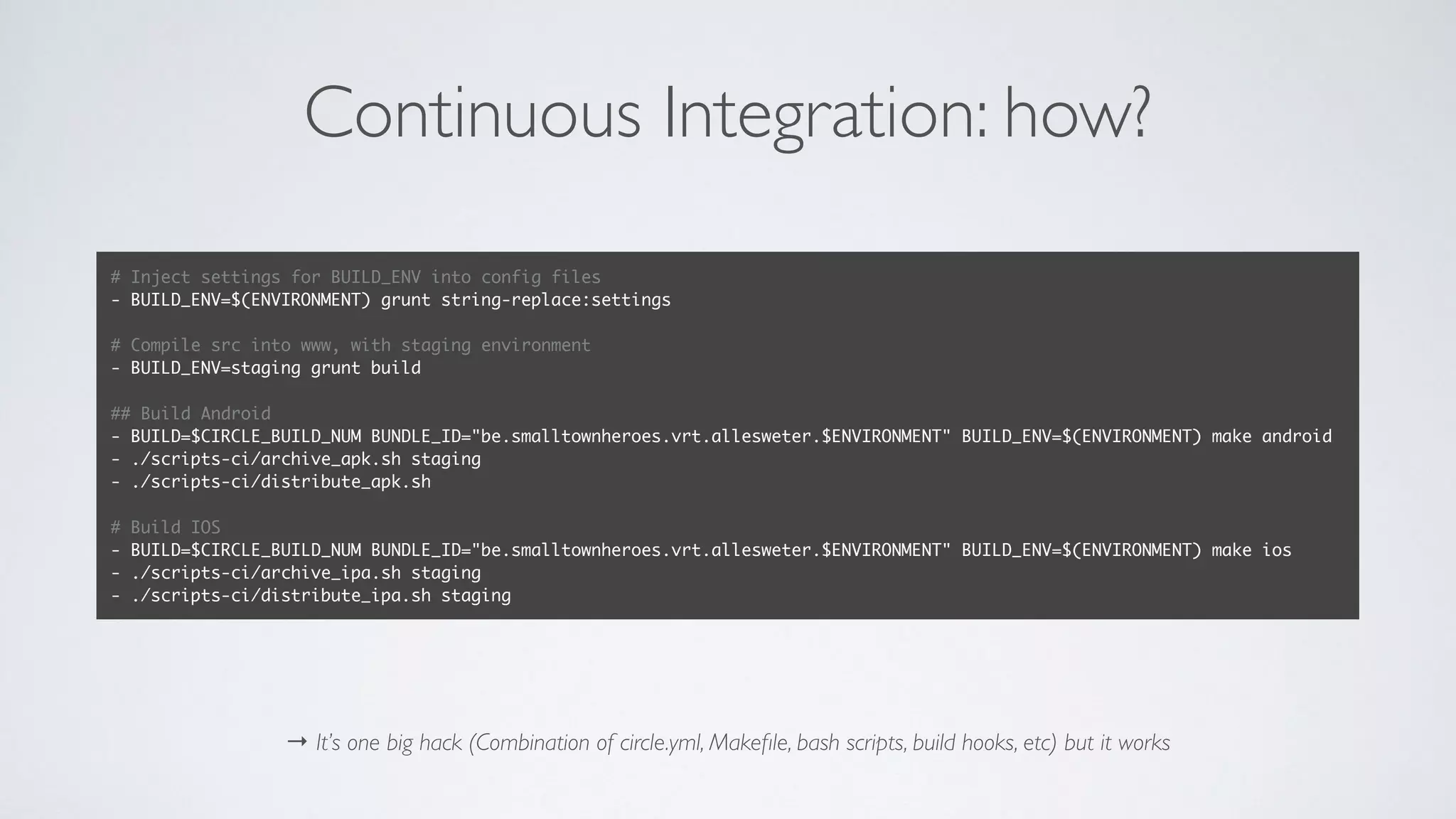 Continuous Integration: how?
→ It’s one big hack (Combination of circle.yml, Makeﬁle, bash scripts, build hooks, etc) but it works
# Inject settings for BUILD_ENV into config files
- BUILD_ENV=$(ENVIRONMENT) grunt string-replace:settings
# Compile src into www, with staging environment
- BUILD_ENV=staging grunt build
## Build Android
- BUILD=$CIRCLE_BUILD_NUM BUNDLE_ID="be.smalltownheroes.vrt.allesweter.$ENVIRONMENT" BUILD_ENV=$(ENVIRONMENT) make android
- ./scripts-ci/archive_apk.sh staging
- ./scripts-ci/distribute_apk.sh
# Build IOS
- BUILD=$CIRCLE_BUILD_NUM BUNDLE_ID="be.smalltownheroes.vrt.allesweter.$ENVIRONMENT" BUILD_ENV=$(ENVIRONMENT) make ios
- ./scripts-ci/archive_ipa.sh staging
- ./scripts-ci/distribute_ipa.sh staging
 