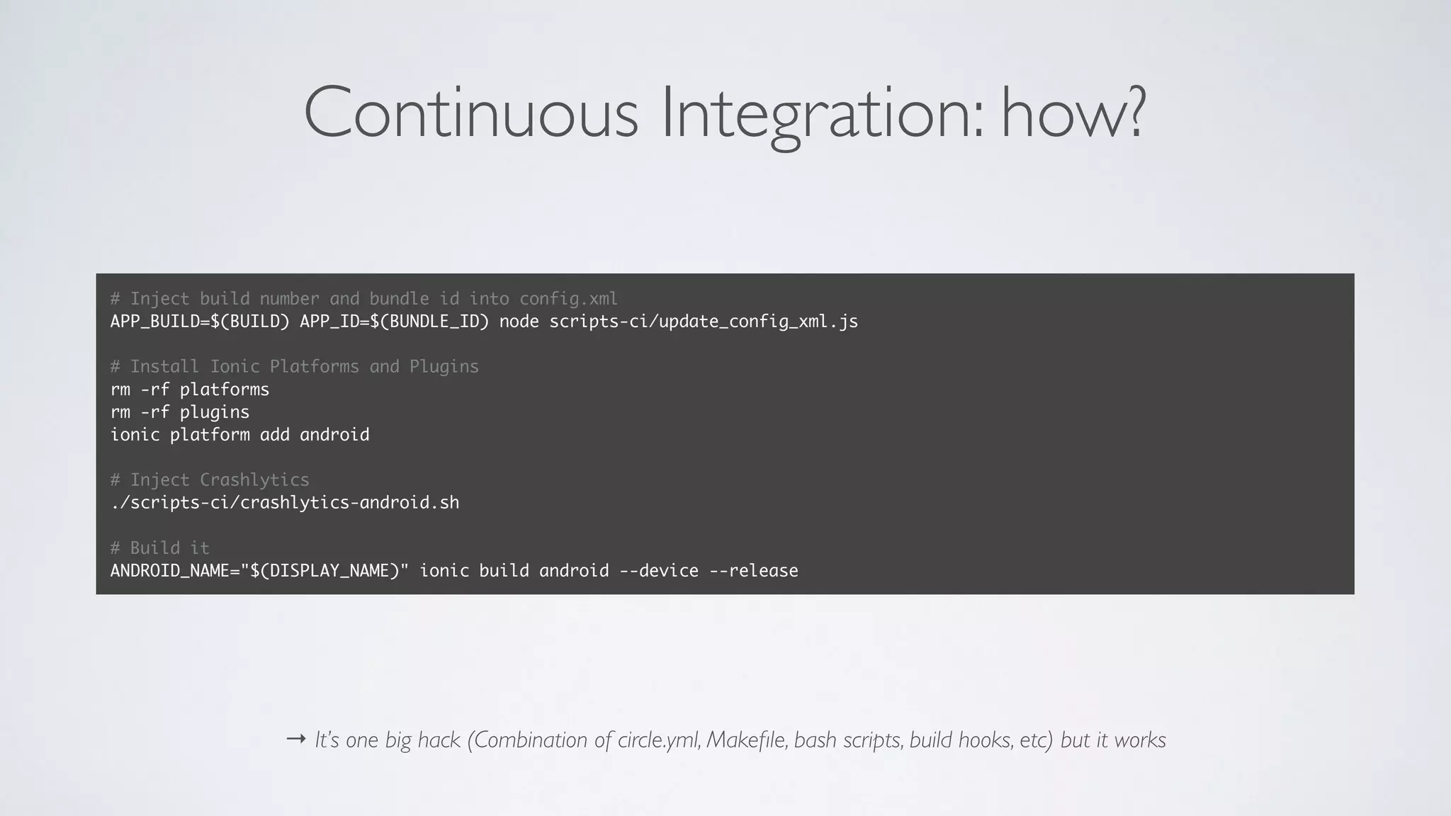 Continuous Integration: how?
→ It’s one big hack (Combination of circle.yml, Makeﬁle, bash scripts, build hooks, etc) but it works
# Inject build number and bundle id into config.xml
APP_BUILD=$(BUILD) APP_ID=$(BUNDLE_ID) node scripts-ci/update_config_xml.js
# Install Ionic Platforms and Plugins
rm -rf platforms
rm -rf plugins
ionic platform add android
# Inject Crashlytics
./scripts-ci/crashlytics-android.sh
# Build it
ANDROID_NAME="$(DISPLAY_NAME)" ionic build android --device --release
 