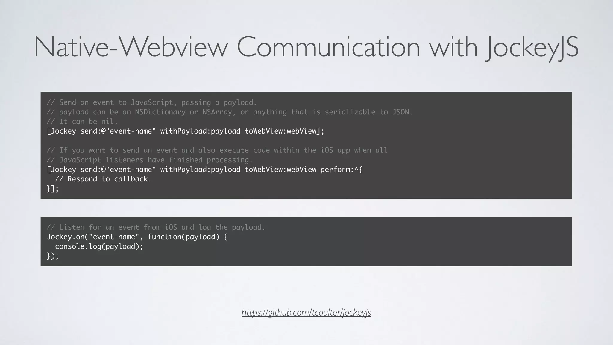 Native-Webview Communication with JockeyJS
https://github.com/tcoulter/jockeyjs
// Send an event to JavaScript, passing a payload.
// payload can be an NSDictionary or NSArray, or anything that is serializable to JSON.
// It can be nil.
[Jockey send:@"event-name" withPayload:payload toWebView:webView];
// If you want to send an event and also execute code within the iOS app when all
// JavaScript listeners have finished processing.
[Jockey send:@"event-name" withPayload:payload toWebView:webView perform:^{
// Respond to callback.
}];
// Listen for an event from iOS and log the payload.
Jockey.on("event-name", function(payload) {
console.log(payload);
});
 
