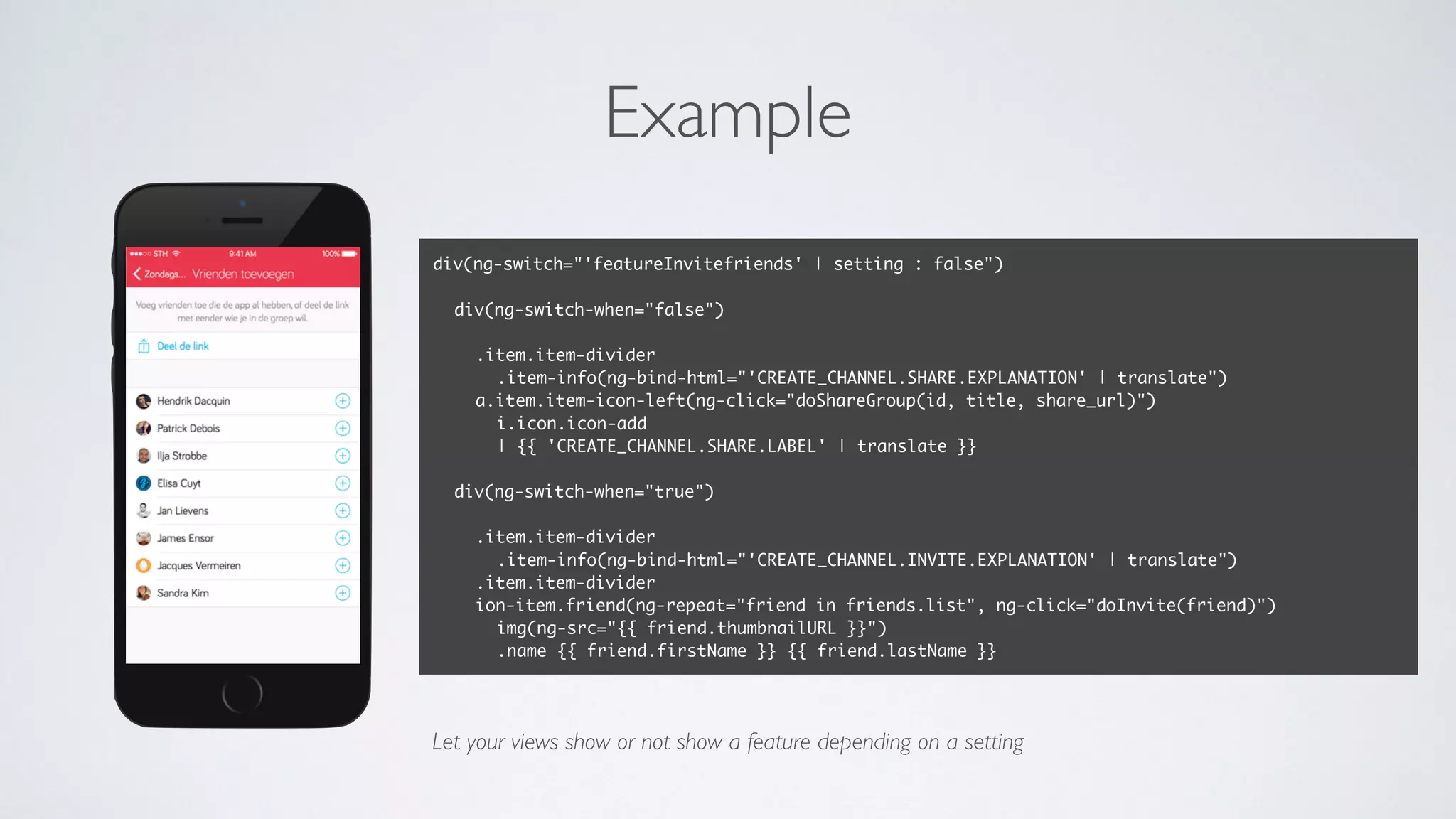 Example
div(ng-switch="'featureInvitefriends' | setting : false")
div(ng-switch-when="false")
.item.item-divider
.item-info(ng-bind-html="'CREATE_CHANNEL.SHARE.EXPLANATION' | translate")
a.item.item-icon-left(ng-click="doShareGroup(id, title, share_url)")
i.icon.icon-add
| {{ 'CREATE_CHANNEL.SHARE.LABEL' | translate }}
div(ng-switch-when="true")
.item.item-divider
.item-info(ng-bind-html="'CREATE_CHANNEL.INVITE.EXPLANATION' | translate")
.item.item-divider
ion-item.friend(ng-repeat="friend in friends.list", ng-click="doInvite(friend)")
img(ng-src="{{ friend.thumbnailURL }}")
.name {{ friend.firstName }} {{ friend.lastName }}
Let your views show or not show a feature depending on a setting
 