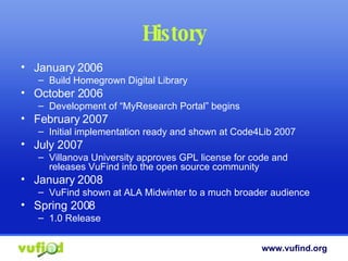 History January 2006 Build Homegrown Digital Library October 2006 Development of “MyResearch Portal” begins  February 2007 Initial implementation ready and shown at Code4Lib 2007 July 2007 Villanova University approves GPL license for code and releases VuFind into the open source community January 2008 VuFind shown at ALA Midwinter to a much broader audience Spring 2008 1.0 Release 
