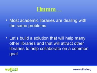Hmmm… Most academic libraries are dealing with the same problems Let’s build a solution that will help many other libraries and that will attract other libraries to help collaborate on a common goal 