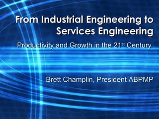 From Industrial Engineering to Services Engineering Productivity and Growth in the 21 st  Century  Brett Champlin, President ABPMP 