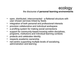 ecology  the discourse of  personal learning environments <ul><li>open, distributed, interconnected - a  flattened structu...